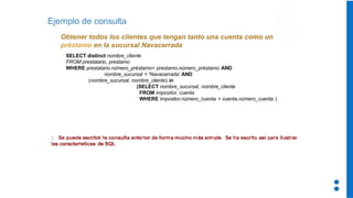 Ejemplo de consulta
Obtener todos los clientes que tengan tanto una cuenta como un
préstamo en la sucursal Navacerrada
SELECT distinct nombre_cliente
FROM prestatario, prestamo
WHERE prestatario.número_préstamo= prestamo.número_préstamo AND
nombre_sucursal = ‘Navacerrada’ AND
(nombre_sucursal, nombre_cliente) in
(SELECT nombre_sucursal, nombre_cliente
FROM impositor, cuenta
WHERE impositor.número_cuenta = cuenta.número_cuenta )
 