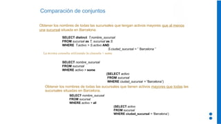 Comparación de conjuntos
Obtener los nombres de todas las sucursales que tengan activos mayores que al menos
una sucursal situada en Barcelona.
SELECT distinct T.nombre_sucursal
FROM sucursal as T, sucursal as S
WHERE T.activo > S.activo AND
S.ciudad_sucursal = ‘ Barcelona ’
La misma consulta utilizando la clausula > some
SELECT nombre_sucursal
FROM sucursal
WHERE activo > some
(SELECT activo
FROM sucursal
WHERE ciudad_sucursal = ‘Barcelona’)
Obtener los nombres de todas las sucursales que tienen activos mayores que todas las
sucursales situadas en Barcelona.
SELECT nombre_sucusal
FROM sucursal
WHERE activo > all
(SELECT activo
FROM sucursal
WHERE ciudad_sucursal = ‘Barcelona’)
 