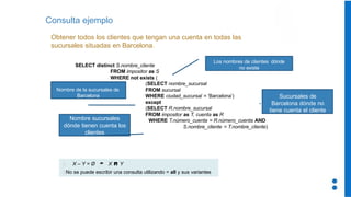 Consulta ejemplo
Obtener todos los clientes que tengan una cuenta en todas las
sucursales situadas en Barcelona.
SELECT distinct S.nombre_cliente
FROM impositor as S
WHERE not exists (
(SELECT nombre_sucursal
FROM sucursal
WHERE ciudad_sucursal = ‘Barcelona’)
except
(SELECT R.nombre_sucursal
FROM impositor as T, cuenta as R
WHERE T.número_cuenta = R.número_cuenta AND
S.nombre_cliente = T.nombre_cliente)
X – Y = Ø  X  Y
No se puede escribir una consulta utilizando = all y sus variantes
Nombre de la sucursales de
Barcelona
Los nombres de clientes dónde
no existe
Nombre sucursales
dónde tienen cuenta los
clientes
Sucursales de
Barcelona dónde no
tiene cuenta el cliente
 