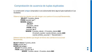 Comprobación de ausencia de tuplas duplicadas
La construcción unique comprueba si una subconsulta tiene alguna tupla duplicada en sus
resultados.
Obtener todos los clientes que sólo tengan una cuenta en la sucursal Navacerrada.
SELECT T.nombre_cliente
FROM impositor as T
WHERE unique (
SELECT
R.nombre_cliente
FROM cuenta,
impositor as R
WHERE T.nombre_cliente = R.nombre_cliente AND
R.número_cuenta= cuenta.número_cuenta AND
cuenta.nombre_sucursal = ‘ Navacerrada’ )
Obtener todos los clientes que tengan al menos dos cuentas en la sucursal
Navacerrada.
SELECT distinct T.nombre_cliente
FROM impositor as T
WHERE not unique (
SELECT R.nombre_cliente
FROM cuenta, impositor as R
WHERE T.nombre_cliente = R.nombre_cliente AND
 