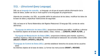 SQL - (Structured Query Language).
SQL es un lenguaje de consulta, un lenguaje en el que el usuario solicita información de la
base de datos, suelen ser de un nivel superior a los lenguajes de programación.
Además de consultas, con SQL, es posible definir la estructura de los datos, modificar los datos de
la base de datos y especificar restricciones de seguridad.
SQL se basa en la Teoría Matemática del Álgebra Relacional. El lenguaje SQL consta de varios
elementos:
Lenguaje de definición de datos (DDL): proporciona órdenes para definir, modificar o eliminar
los distintos objetos de la base de datos (tablas, vistas, índices…). (CREATE, DROP, ALTER, ..)
Lenguaje de Manipulación de Datos (DML): proporciona órdenes para insertar, suprimir y
modificar registros o filas de las tablas. También contempla la realización de consultas sobre la BD.
(SELECT, INSERT, UPDATE y DELETE)
Lenguaje de Control de Datos (DCL): permite establecer derechos de acceso de los usuarios
sobre
los distintos objetos de la base de datos. Lo forman las instrucciones GRANT y REVOKE.
 