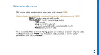 Relaciones derivadas
SQL permite utilizar expresiones de subconsulta en la cláusula FROM
Obtener el saldo promedio de las cuentas en las que dicho saldo sea mayor de 1200€.
SELECT nombre_sucursal, saldo_medio
FROM (SELECT nombre_sucursal, avg (saldo)
FROM cuenta
group by nombre_sucursal)
as media_sucursal(nombre_sucursal, saldo_medio)
WHERE saldo_medio > 1200
No es necesario utilizar la cláusula having, puesto que se calcula la relación temporal (vista)
resultado en la cláusula FROM, y los atributos de media_sucursal se pueden utilizar
directamente en la cláusula WHERE.
 