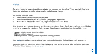 Vistas
En algunos casos, no es deseable para todos los usuarios ver el modelo lógico completo (es decir,
todas las relaciones actuales almacenadas en la base de datos).
Se utilizan para tres fines:
1. Prohibir el acceso a datos confidenciales
2. Simplificar la formulación de consultas complejas o repetitivas
3. Aumentar la independencia de los programas respecto a los datos
Una persona que necesita conocer un número de préstamo de un cliente pero no tiene necesidad de
conocer el importe del préstamo. Esta persona debería ver una relación descrita en SQL como
(SELECT nombre_cliente, número_prestamo
FROM prestatario, prestamo
WHERE prestatario.número_préstamo = prestamo.número_prestamo)
Una vista proporciona un mecanismo para ocultar ciertos datos de la vista de ciertos usuarios.
Cualquier relación que no es del modelo conceptual pero se hace visible para el usuario como una
“relación virtual” se denomina una view.
 