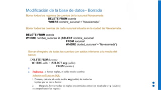 Modificación de la base de datos– Borrado
Borrar todos los registros de cuentas de la sucursal Navacerrada
DELETE FROM cuenta
WHERE nombre_sucursal = ‘Navacerrada’
Borrar todas las cuentas de cada sucursal situada en la ciudad de Navacerrada.
DELETE FROM cuenta
WHERE nombre_sucursal in (SELECT nombre_sucursal
FROM sucursal
WHERE ciudad_sucursal = ‘Navacerrada’)
Borrar el registro de todas las cuentas con saldos inferiores a la media del
banco.
DELETE FROM cuenta
WHERE saldo < (SELECT avg (saldo)
FROM cuenta )
Problema: al borrar tuplas, el saldo medio cambia
Solución utilizada en SQL:
1. Primero, calcular el saldo medio avg (saldo) de todas las
tuplas que se van a borrar
2. Después, borrar todas las tuplas encontradas antes (sin recalcular avg (saldo) o
recomprobando las tuplas)
 