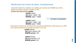 Modificación de la base de datos– Actualizaciones
Aumentar todas las cuentas con saldos por encima de 10.000€ con el 6%,
todas las demás cuentas reciben un 5%.
Escribir dos instrucciones update:
update cuenta
set saldo = saldo  1,06
WHERE saldo > 10000
update cuenta
set saldo = saldo  1,05
WHERE saldo  10000
Aumentar el precio de los artículos con precios inferiores a 50 euros en un 10%
y los demás artículos aumentar el precio en un 5%
update articulo
set precio =precio 1,05
WHERE precio > 50
update articulo
set precio=precio 1,10
WHERE precio  50
El orden es importante
 