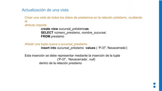 Actualización de una vista
Crear una vista de todos los datos de prestamos en la relación préstamo, ocultando
el
atributo importe
create view sucursal_préstamoas
SELECT número_prestamo, nombre_sucursal,
FROM prestamo
Añadir una tupla nueva a sucursal_prestamo
insert into sucursal_préstamo values ( ‘P-37’,‘Navacerrada’)
Esta inserción se debe representar mediante la inserción de la tupla
(‘P-37’, ‘Navacerrada’, null)
dentro de la relación prestamo
 