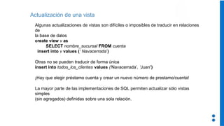 Algunas actualizaciones de vistas son difíciles o imposibles de traducir en relaciones
de
la base de datos
create view v as
SELECT nombre_sucursal FROM cuenta
insert into v values (‘ Navacerrada’)
Otras no se pueden traducir de forma única
insert into todos_los_clientes values (‘Navacerrada’, ‘Juan’)
¡Hay que elegir préstamo cuenta y crear un nuevo número de prestamo/cuenta!
La mayor parte de las implementaciones de SQL permiten actualizar sólo vistas
simples
(sin agregados) definidas sobre una sola relación.
Actualización de una vista
 