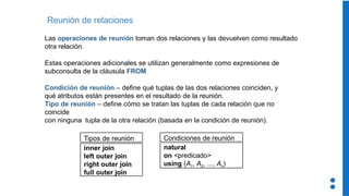 Reunión de relaciones
Las operaciones de reunión toman dos relaciones y las devuelven como resultado
otra relación.
Estas operaciones adicionales se utilizan generalmente como expresiones de
subconsulta de la cláusula FROM
Condición de reunión – define qué tuplas de las dos relaciones coinciden, y
qué atributos están presentes en el resultado de la reunión.
Tipo de reunión – define cómo se tratan las tuplas de cada relación que no
coincide
con ninguna tupla de la otra relación (basada en la condición de reunión).
Tipos de reunión
inner join
left outer join
right outer join
full outer join
natural
on <predicado>
using (A1, A2, ..., An)
Condiciones de reunión
 