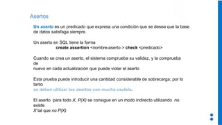 Asertos
Un aserto es un predicado que expresa una condición que se desea que la base
de datos satisfaga siempre.
Un aserto en SQL tiene la forma
create assertion <nombre-aserto > check <predicado>
Cuando se crea un aserto, el sistema comprueba su validez, y la comprueba
de
nuevo en cada actualización que puede violar el aserto
Esta prueba puede introducir una cantidad considerable de sobrecarga; por lo
tanto
se deben utilizar los asertos con mucha cautela.
El aserto para todo X, P(X) se consigue en un modo indirecto utilizando no
existe
X tal que no P(X)
 