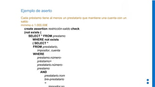 Ejemplo de aserto
Cada préstamo tiene al menos un prestatario que mantiene una cuenta con un
saldo
mínimo o 1.000,00€
create assertion restricción-saldo check
(not exists (
SELECT * FROM prestamo
WHERE not exists
( SELECT *
FROM prestatario,
impositor, cuenta
WHERE
prestamo.número-
préstamo=
prestatario.número-
prestamo
AND
prestatario.nom
bre-prestatario
=
 