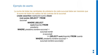 Ejemplo de aserto
La suma de todas las cantidades de préstamo de cada sucursal debe ser menores que
la suma de todos los saldos de las cuentas de la sucursal.
create assertion restricción-suma check
(not exists (SELECT * FROM
sucursal
WHERE (SELECT
sum(importe) FROM
prestamo
WHERE prestamo.nombre-sucursal =
sucursal.nombr
e-sucursal)
>= (SELECT sum(importe) FROM cuenta
WHERE prestamo.nombre-sucursal =
sucursal.nombre-sucursal)))
 