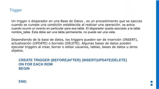 Trigger
Un trigger o disparador en una Base de Datos , es un procedimiento que se ejecuta
cuando se cumple una condición establecida al realizar una operación. se activa
cuando ocurre un evento en particular para esa tabla. El disparador queda asociado a la tabla
nombre_tabla. Esta debe ser una tabla permanente, no puede ser una vista.
Dependiendo de la base de datos, los triggers pueden ser de inserción (INSERT),
actualización (UPDATE) o borrado (DELETE). Algunas bases de datos pueden
ejecutar triggers al crear, borrar o editar usuarios, tablas, bases de datos u otros
objetos.
CREATE TRIGGER {BEFORE|AFTER} {INSERT|UPDATE|DELETE}
ON FOR EACH ROW
BEGIN
END;
 