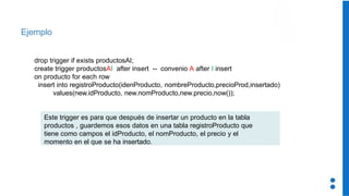 Ejemplo
drop trigger if exists productosAI;
create trigger productosAI after insert -- convenio A after I insert
on producto for each row
insert into registroProducto(idenProducto, nombreProducto,precioProd,insertado)
values(new.idProducto, new.nomProducto,new.precio,now());
Este trigger es para que después de insertar un producto en la tabla
productos , guardemos esos datos en una tabla registroProducto que
tiene como campos el idProducto, el nomProducto, el precio y el
momento en el que se ha insertado.
 