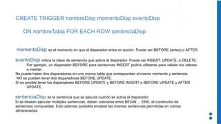 CREATE TRIGGER nombreDisp momentoDisp eventoDisp
ON nombreTabla FOR EACH ROW sentenciaDisp
momentoDisp es el momento en que el disparador entra en acción. Puede ser BEFORE (antes) o AFTER
eventoDisp indica la clase de sentencia que activa al disparador. Puede ser INSERT, UPDATE, o DELETE.
Por ejemplo, un disparador BEFORE para sentencias INSERT podría utilizarse para validar los valores
a insertar.
No puede haber dos disparadores en una misma tabla que correspondan al mismo momento y sentencia.
NO se pueden tener dos disparadores BEFORE UPDATE.
SI es posible tener los disparadores BEFORE UPDATE y BEFORE INSERT o BEFORE UPDATE y AFTER
UPDATE.
sentenciaDisp es la sentencia que se ejecuta cuando se activa el disparador.
Si se desean ejecutar múltiples sentencias, deben colocarse entre BEGIN ... END, el constructor de
sentencias compuestas. Esto además posibilita emplear las mismas sentencias permitidas en rutinas
almacenadas.
 