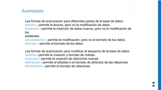 Autorización
Las formas de autorización para diferentes partes de la base de datos:
lectura – permite la lectura, pero no la modificación de datos.
inserción - permite la inserción de datos nuevos, pero no la modificación de
los
existentes.
actualización - permite la modificación, pero no el borrado de los datos.
borrado - permite el borrado de los datos
Las formas de autorización para modificar el esquema de la base de datos:
índices - permite la creación y borrado de índices.
recursos - permite la creación de relaciones nuevas.
alteración - permite el añadido o el borrado de atributos de las relaciones.
eliminación - permite el borrado de relaciones.
 