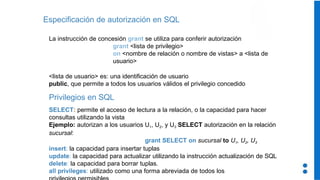 Especificación de autorización en SQL
La instrucción de concesión grant se utiliza para conferir autorización
grant <lista de privilegio>
on <nombre de relación o nombre de vistas> a <lista de
usuario>
<lista de usuario> es: una identificación de usuario
public, que permite a todos los usuarios válidos el privilegio concedido
Privilegios en SQL
SELECT: permite el acceso de lectura a la relación, o la capacidad para hacer
consultas utilizando la vista
Ejemplo: autorizan a los usuarios U1, U2, y U3 SELECT autorización en la relación
sucursal:
grant SELECT on sucursal to U1, U2, U3
insert: la capacidad para insertar tuplas
update: la capacidad para actualizar utilizando la instrucción actualización de SQL
delete: la capacidad para borrar tuplas.
all privileges: utilizado como una forma abreviada de todos los
 