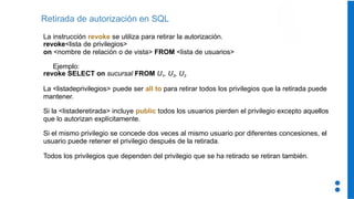 Retirada de autorización en SQL
La instrucción revoke se utiliza para retirar la autorización.
revoke<lista de privilegios>
on <nombre de relación o de vista> FROM <lista de usuarios>
Ejemplo:
revoke SELECT on sucursal FROM U1, U2, U3
La <listadeprivilegios> puede ser all to para retirar todos los privilegios que la retirada puede
mantener.
Si la <listaderetirada> incluye public todos los usuarios pierden el privilegio excepto aquellos
que lo autorizan explícitamente.
Si el mismo privilegio se concede dos veces al mismo usuario por diferentes concesiones, el
usuario puede retener el privilegio después de la retirada.
Todos los privilegios que dependen del privilegio que se ha retirado se retiran también.
 