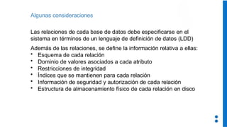 Algunas consideraciones
Las relaciones de cada base de datos debe especificarse en el
sistema en términos de un lenguaje de definición de datos (LDD)
Además de las relaciones, se define la información relativa a ellas:
• Esquema de cada relación
• Dominio de valores asociados a cada atributo
• Restricciones de integridad
• Índices que se mantienen para cada relación
• Información de seguridad y autorización de cada relación
• Estructura de almacenamiento físico de cada relación en disco
 