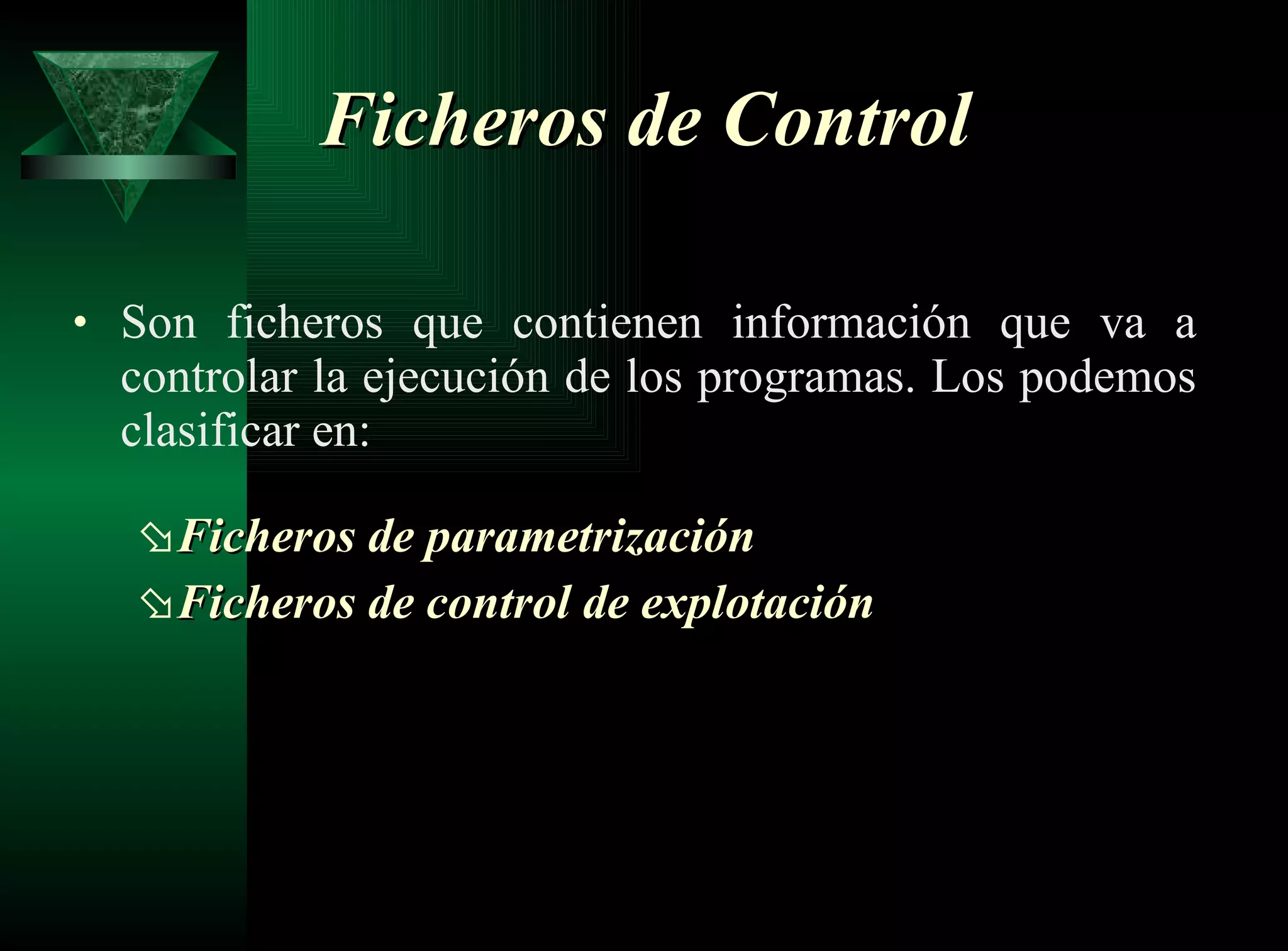 Ficheros de Control   Son ficheros que contienen información que va a controlar la ejecución de los programas. Los podemos clasificar en: Ficheros de parametrización   Ficheros de control de explotación   