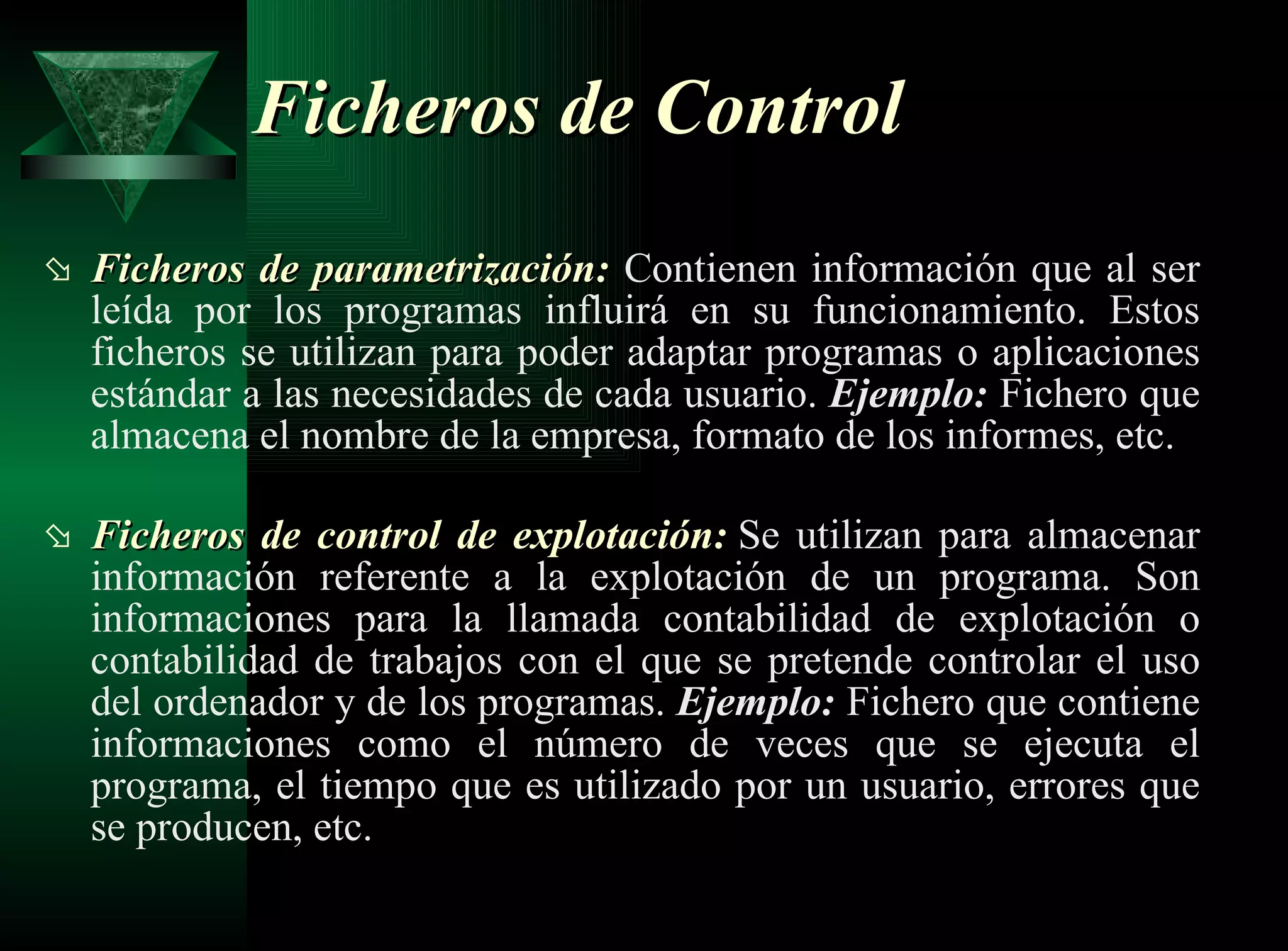 Ficheros de Control Ficheros de parametrización:   Contienen   información que al ser leída por los programas influirá en su funcionamiento. Estos ficheros se utilizan para poder adaptar programas o aplicaciones estándar a las necesidades de cada usuario.  Ejemplo:  Fichero que almacena el nombre de la empresa, formato de los informes, etc. Ficheros de control de explotación:   Se utilizan para almacenar información referente a la explotación de un programa. Son informaciones para la llamada contabilidad de explotación o contabilidad de trabajos con el que se pretende controlar el uso del ordenador y de los programas.  Ejemplo:  Fichero que contiene informaciones como el número de veces que se ejecuta el programa, el tiempo que es utilizado por un usuario, errores que se producen, etc. 