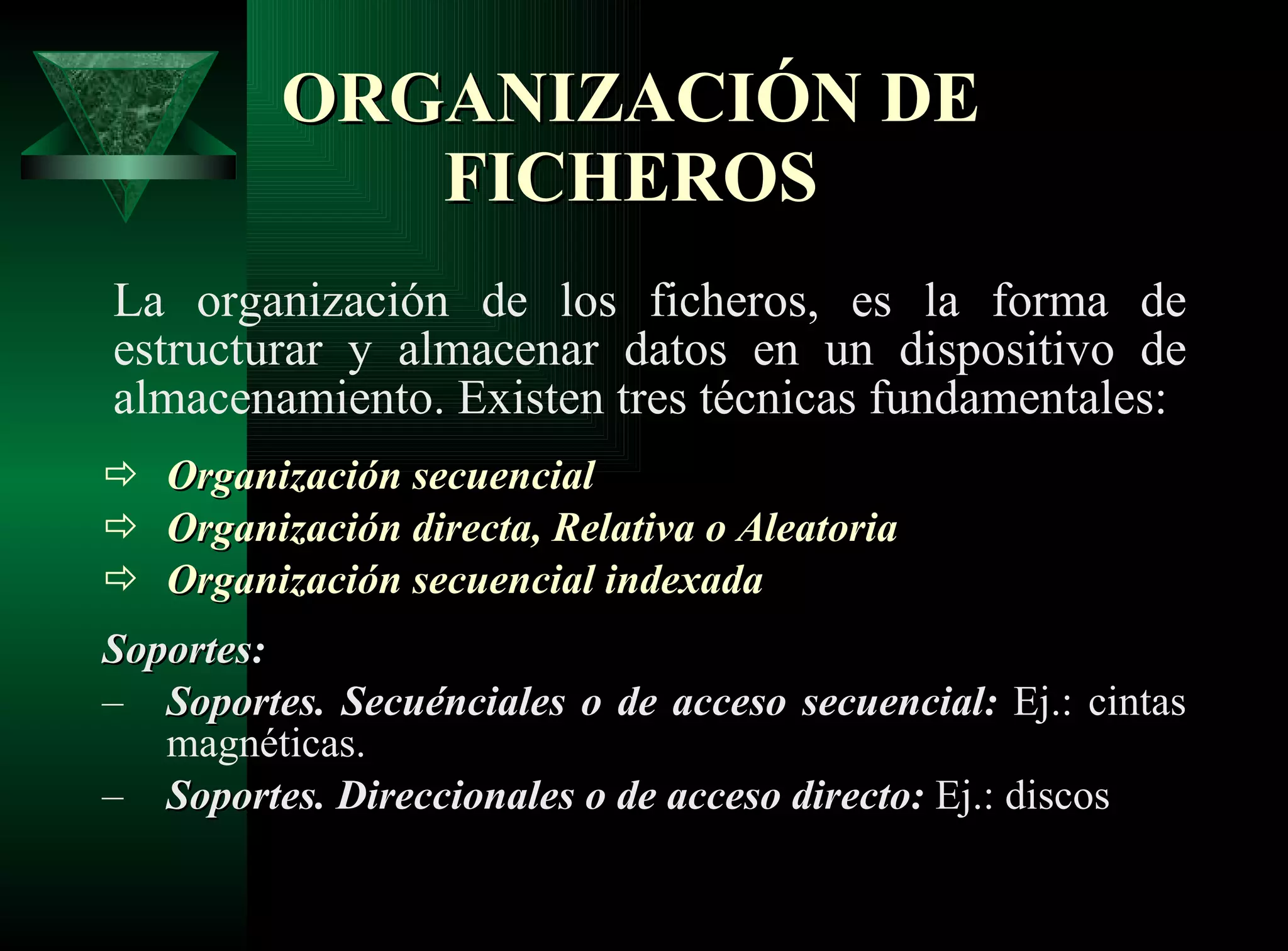 ORGANIZACIÓN DE FICHEROS La organización de los ficheros, es la forma de estructurar y almacenar datos en un dispositivo de almacenamiento. Existen tres técnicas fundamentales:  Organización secuencial Organización directa,  Relativa o Aleatoria   Organización secuencial indexada Soportes: Soportes. Secuénciales o de acceso secuencial:  Ej.: cintas magnéticas. Soportes. Direccionales o de acceso directo:  Ej.: discos  