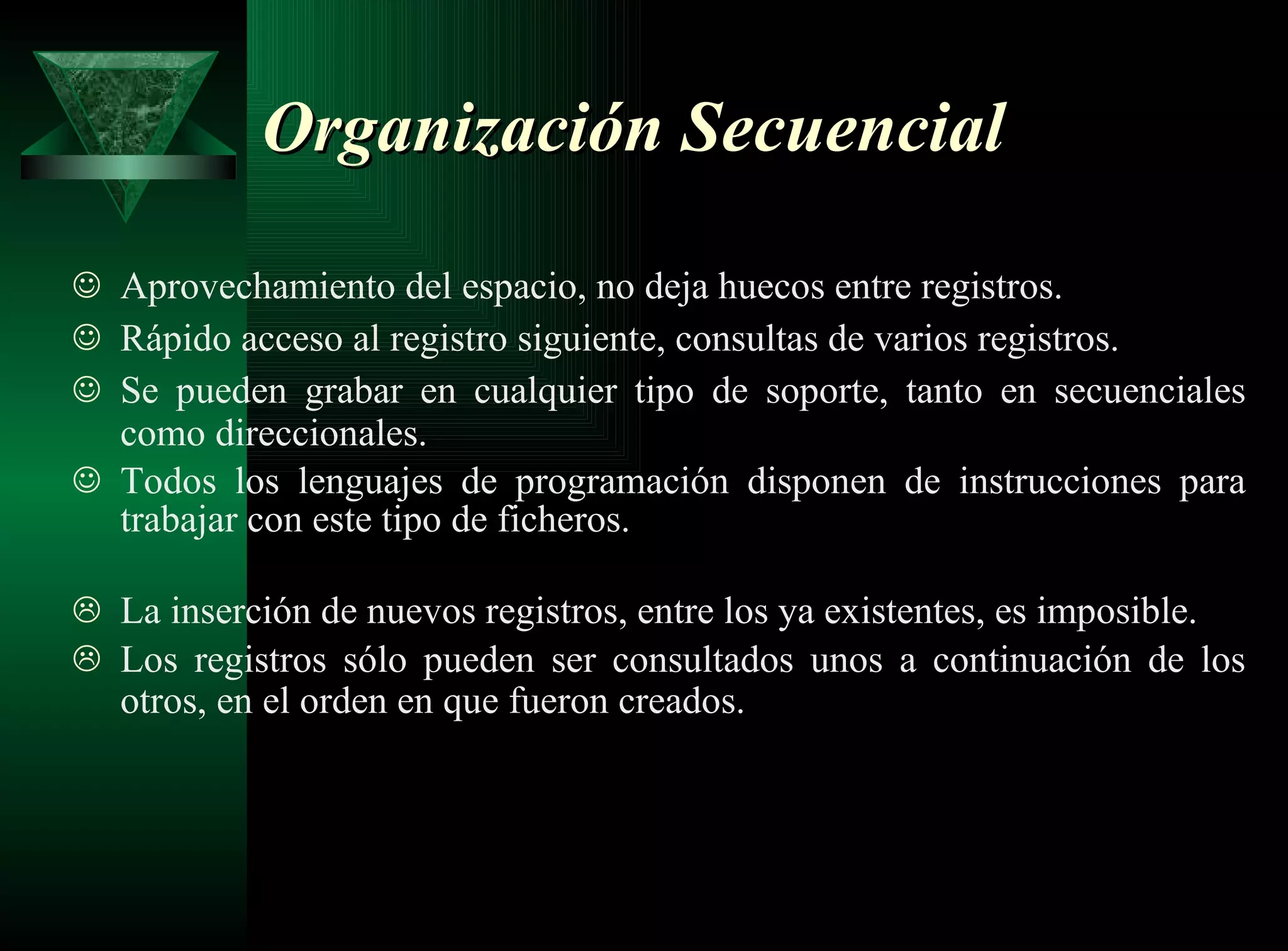 Organización Secuencial Aprovechamiento del espacio, no deja huecos entre registros. Rápido acceso al registro siguiente, consultas de varios registros. Se pueden grabar en cualquier tipo de soporte, tanto en secuenciales como direccionales.   Todos los lenguajes de programación disponen de instrucciones para trabajar con este tipo de ficheros. La inserción de nuevos registros, entre los ya existentes, es imposible. Los registros sólo pueden ser consultados unos a continuación de los otros, en el orden en que fueron creados.   