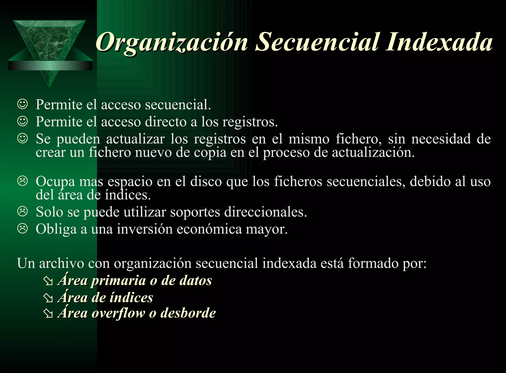 Organización Secuencial Indexada Permite el acceso secuencial.   Permite el acceso directo a los registros.  Se pueden actualizar los registros en el mismo fichero, sin necesidad de crear un fichero nuevo de copia en el proceso de actualización.   Ocupa mas espacio en el disco que los ficheros secuenciales, debido al uso del área de índices. Solo se puede utilizar soportes direccionales. Obliga a una inversión económica mayor. Un archivo con organización secuencial indexada está formado por: Área primaria o de datos   Área de índices   Área overflow o desborde   