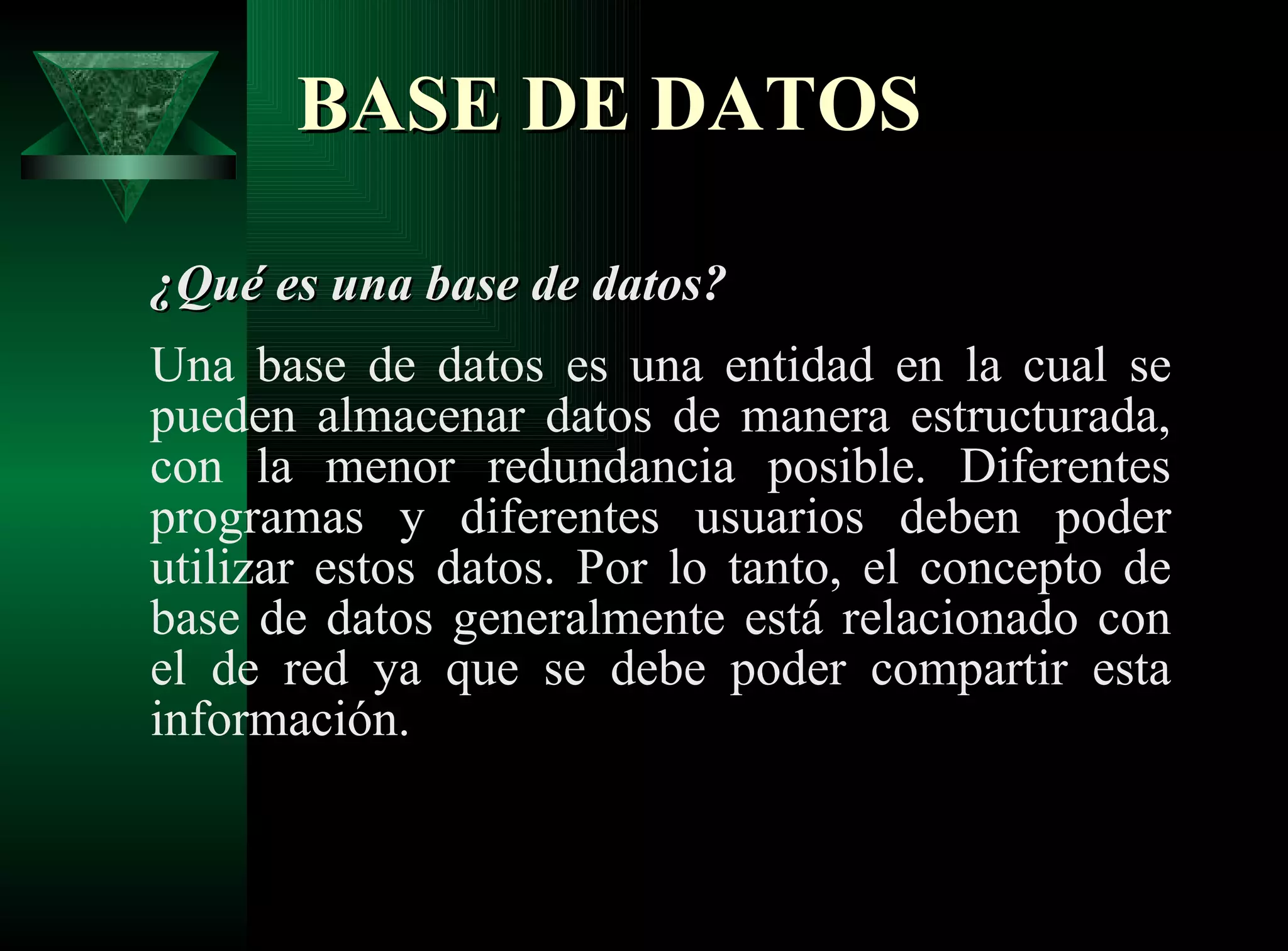 BASE DE DATOS   ¿Qué es una base de datos? Una base de datos es una entidad en la cual se pueden almacenar datos de manera estructurada, con la menor redundancia posible. Diferentes programas y diferentes usuarios deben poder utilizar estos datos. Por lo tanto, el concepto de base de datos generalmente está relacionado con el de red ya que se debe poder compartir esta información. 