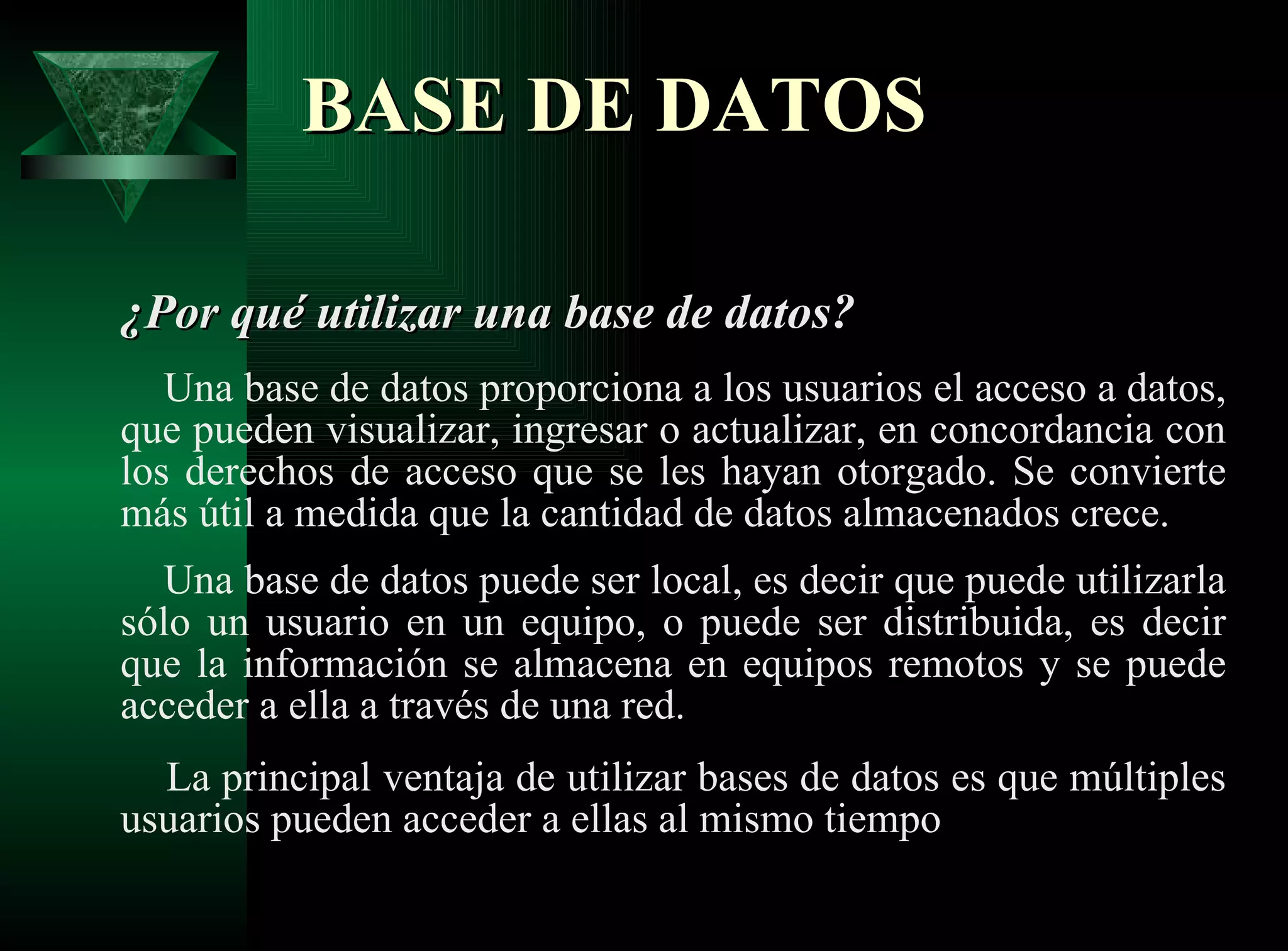 BASE DE DATOS ¿Por qué utilizar una base de datos?   Una base de datos proporciona a los usuarios el acceso a datos, que pueden visualizar, ingresar o actualizar, en concordancia con los derechos de acceso que se les hayan otorgado. Se convierte más útil a medida que la cantidad de datos almacenados crece.    Una base de datos puede ser local, es decir que puede utilizarla sólo un usuario en un equipo, o puede ser distribuida, es decir que la información se almacena en equipos remotos y se puede acceder a ella a través de una red.    La principal ventaja de utilizar bases de datos es que múltiples usuarios pueden acceder a ellas al mismo tiempo  