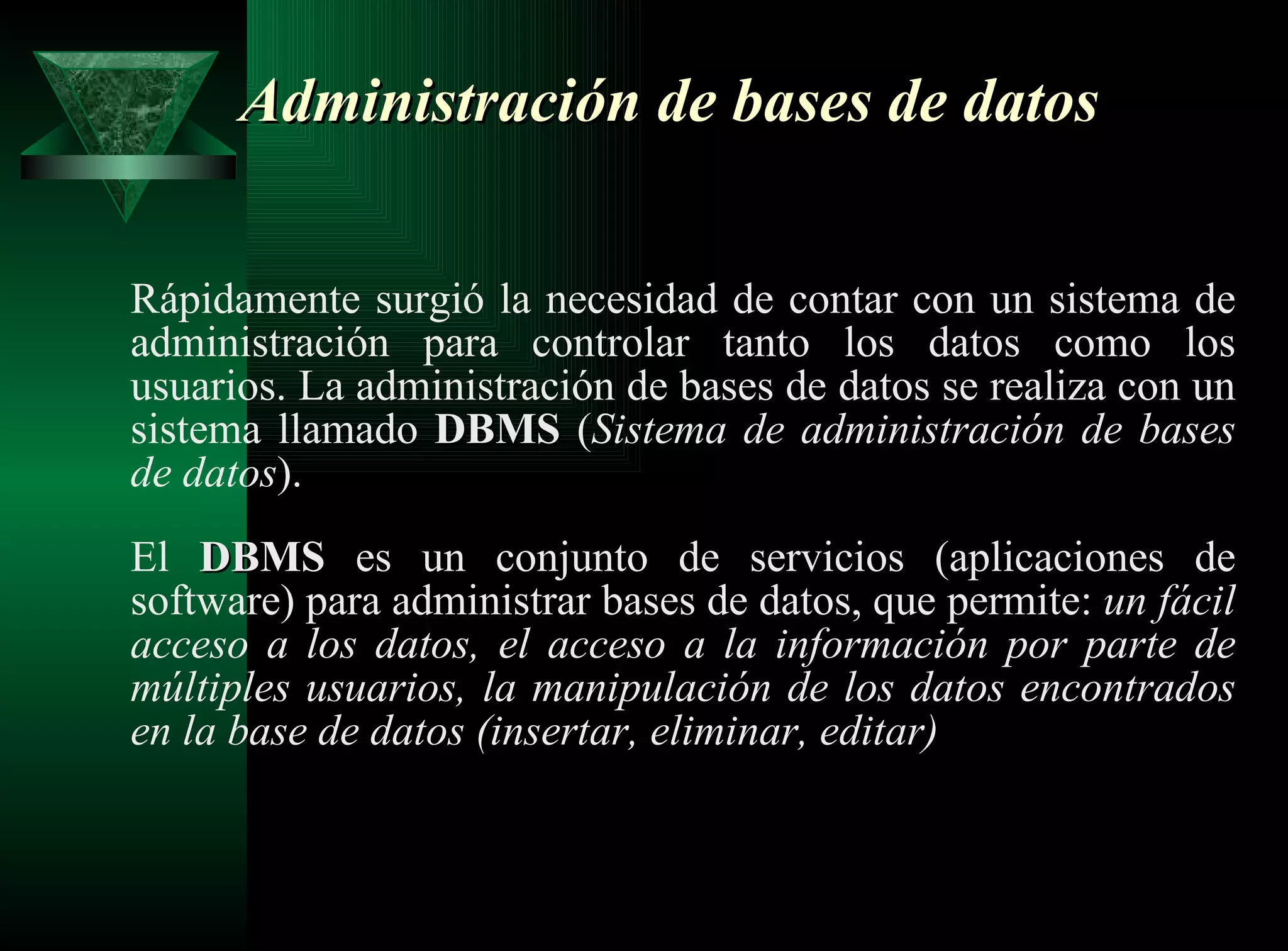 Administración de bases de datos   Rápidamente surgió la necesidad de contar con un sistema de administración para controlar tanto los datos como los usuarios. La administración de bases de datos se realiza con un sistema llamado  DBMS  ( Sistema de administración de bases de datos ). El  DBMS  es un conjunto de servicios (aplicaciones de software) para administrar bases de datos, que permite:  un fácil acceso a los datos, el acceso a la información por parte de múltiples usuarios, la manipulación de los datos encontrados en la base de datos (insertar, eliminar, editar) 