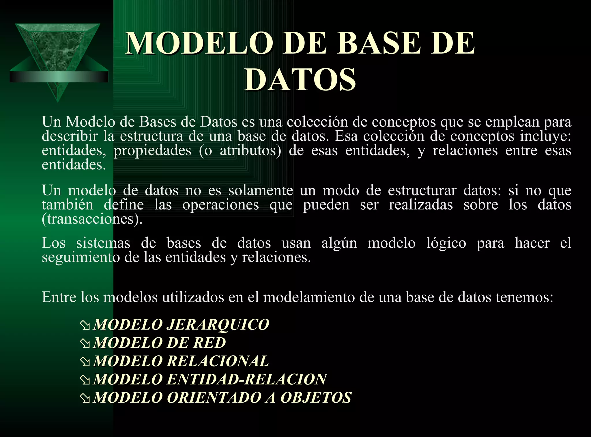 MODELO   DE BASE DE DATOS Un Modelo de Bases de Datos es una colección de conceptos que se emplean para describir la estructura de una base de datos. Esa colección de conceptos incluye: entidades, propiedades (o atributos) de esas entidades, y relaciones entre esas entidades. Un modelo de datos no es solamente un modo de estructurar datos: si no que también define las operaciones que pueden ser realizadas sobre los datos (transacciones). Los sistemas de bases de datos usan algún modelo lógico para hacer el seguimiento de las entidades y relaciones. Entre los modelos utilizados en el modelamiento de una base de datos tenemos:  MODELO JERARQUICO  MODELO DE RED  MODELO RELACIONAL  MODELO ENTIDAD-RELACION  MODELO ORIENTADO A OBJETOS   