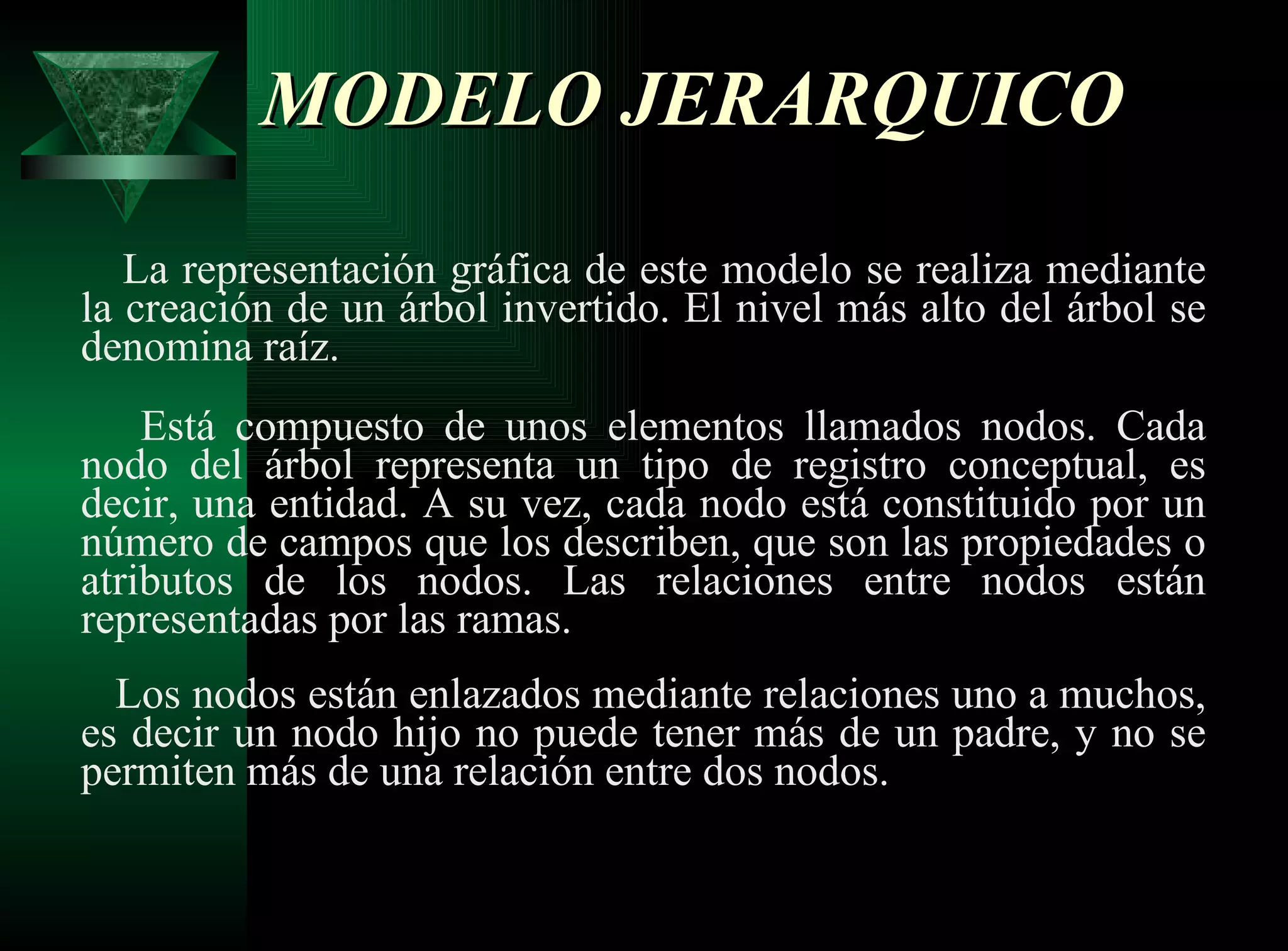 MODELO JERARQUICO   La representación gráfica de este modelo se realiza mediante la creación de un árbol invertido. El nivel más alto del árbol se denomina raíz.   Está compuesto de unos elementos llamados nodos. Cada nodo del árbol representa un tipo de registro conceptual, es decir, una entidad. A su vez, cada nodo está constituido por un número de campos que los describen, que son las propiedades o atributos de los nodos. Las relaciones entre nodos están representadas por las ramas.   Los nodos están enlazados mediante relaciones uno a muchos, es decir un nodo hijo no puede tener más de un padre, y no se permiten más de una relación entre dos nodos. 