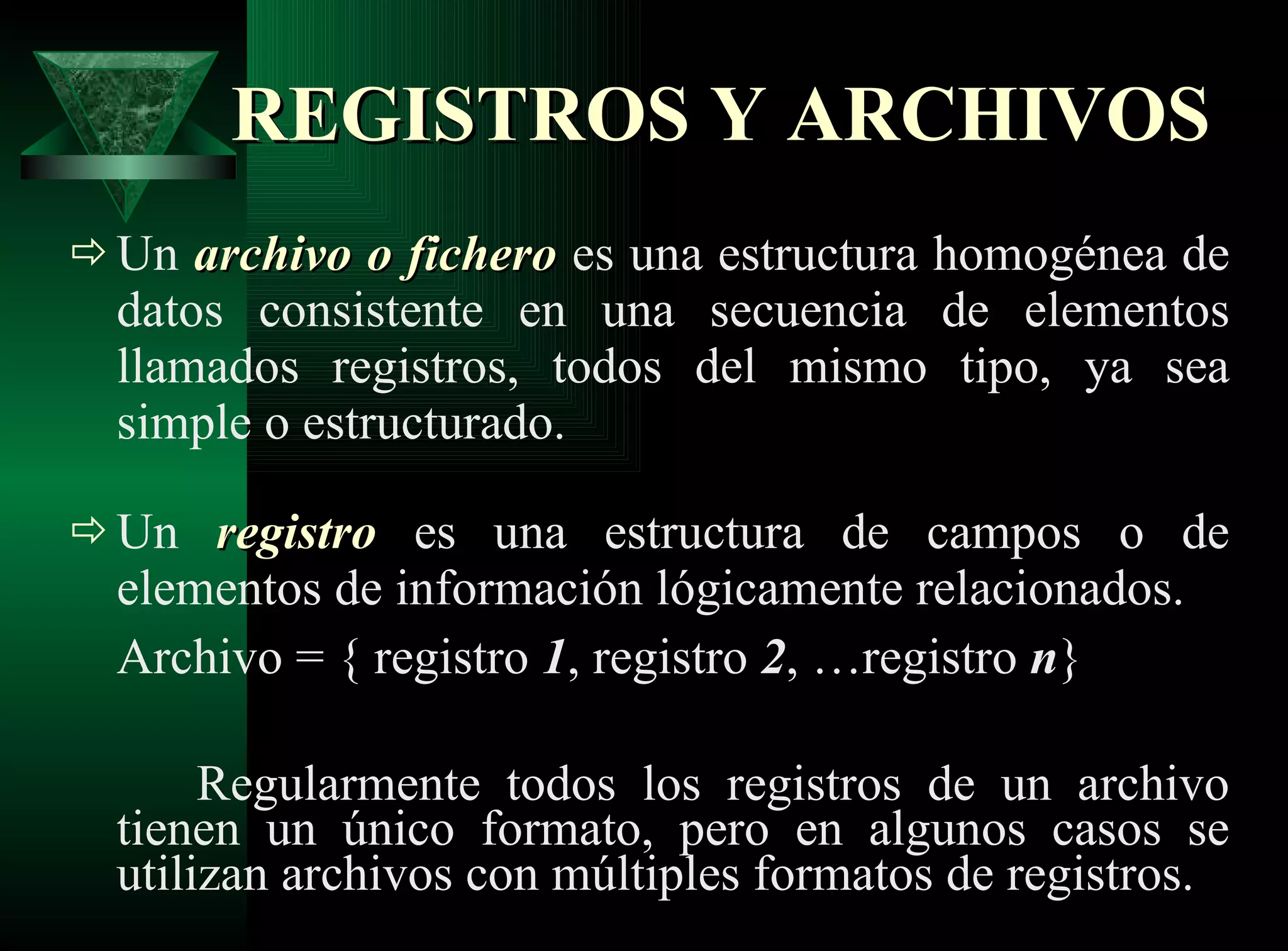 REGISTROS Y ARCHIVOS Un  archivo   o fichero  es una estructura homogénea de datos consistente en una secuencia de elementos llamados registros, todos del mismo tipo, ya sea simple o estructurado.  Un  registro  es una estructura de campos o de elementos de información lógicamente relacionados. Archivo = { registro  1 , registro  2 , …registro  n } Regularmente todos los registros de un archivo tienen un único formato, pero en algunos casos se utilizan archivos con múltiples formatos de registros. 