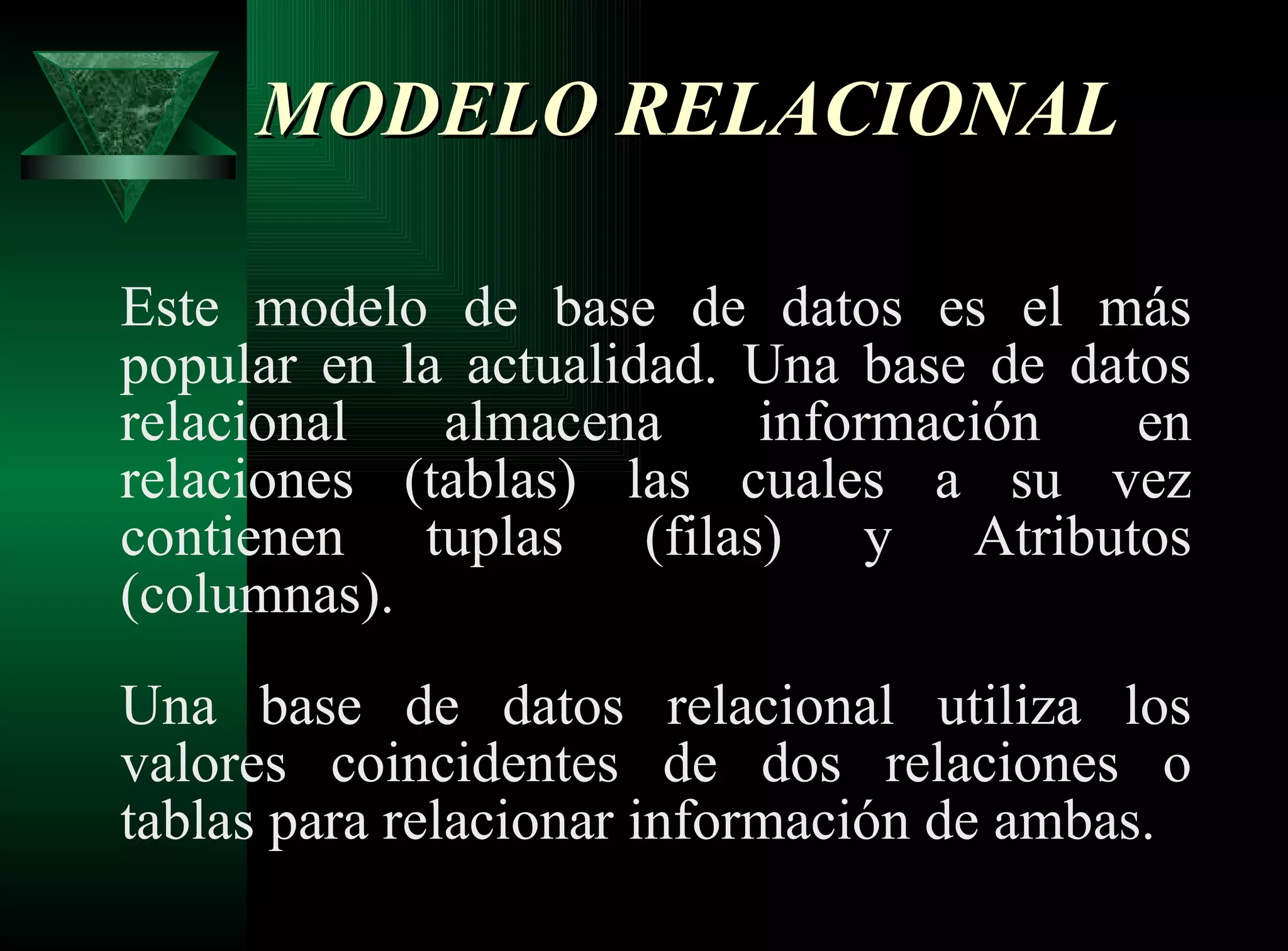 MODELO RELACIONAL  Este modelo de base de datos es el más popular en la actualidad. Una base de datos relacional almacena información en relaciones (tablas) las cuales a su vez contienen tuplas (filas) y Atributos (columnas). Una base de datos relacional utiliza los valores coincidentes de dos relaciones o tablas para relacionar información de ambas.  