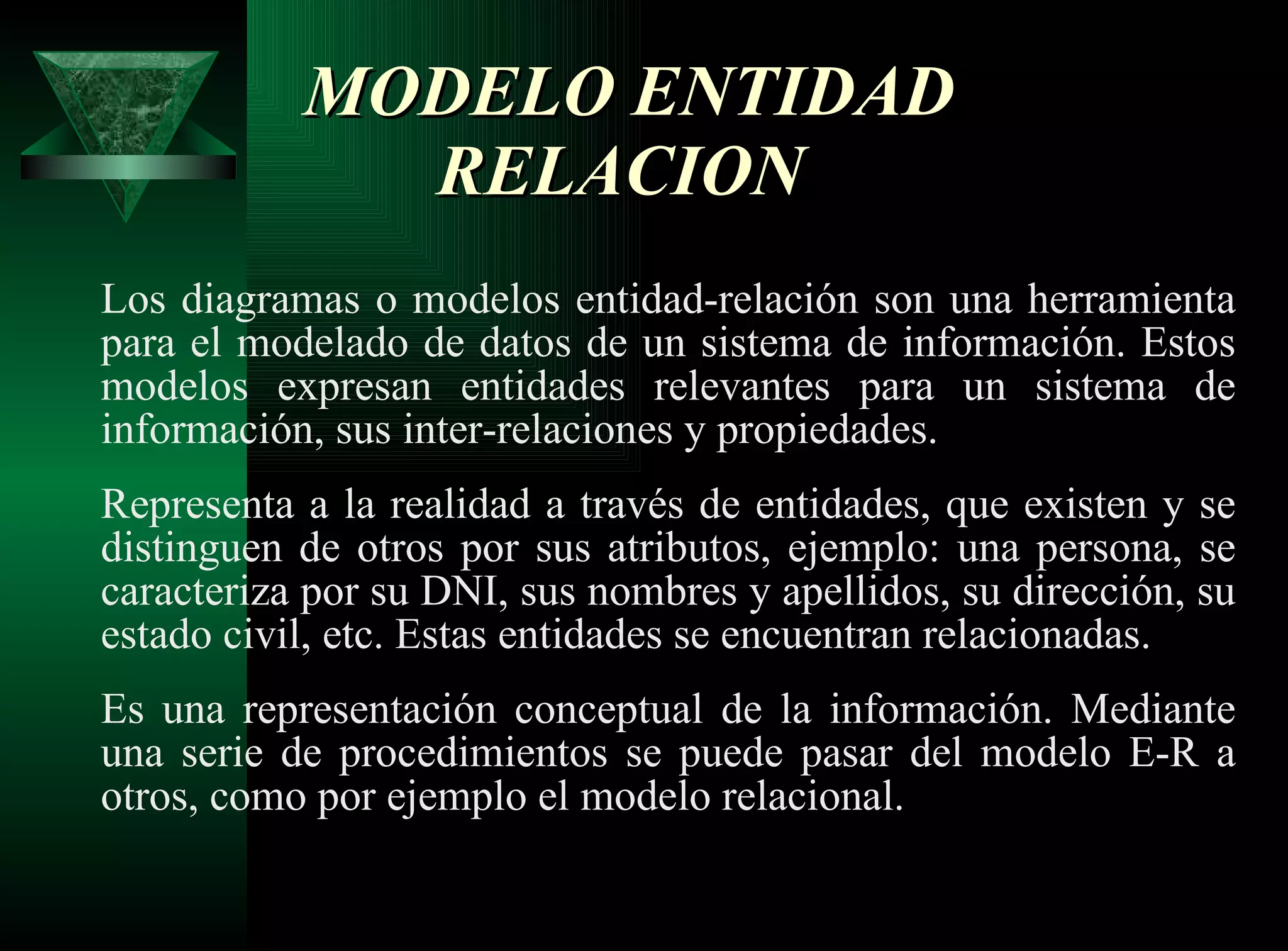 MODELO ENTIDAD RELACION  Los diagramas o modelos entidad-relación son una herramienta para el modelado de datos de un sistema de información. Estos modelos expresan entidades relevantes para un sistema de información, sus inter-relaciones y propiedades. Representa a la realidad a través de entidades, que existen y se distinguen de otros por sus atributos, ejemplo: una persona, se caracteriza por su DNI, sus nombres y apellidos, su dirección, su estado civil, etc. Estas entidades se encuentran relacionadas. Es una representación conceptual de la información. Mediante una serie de procedimientos se puede pasar del modelo E-R a otros, como por ejemplo el modelo relacional. 