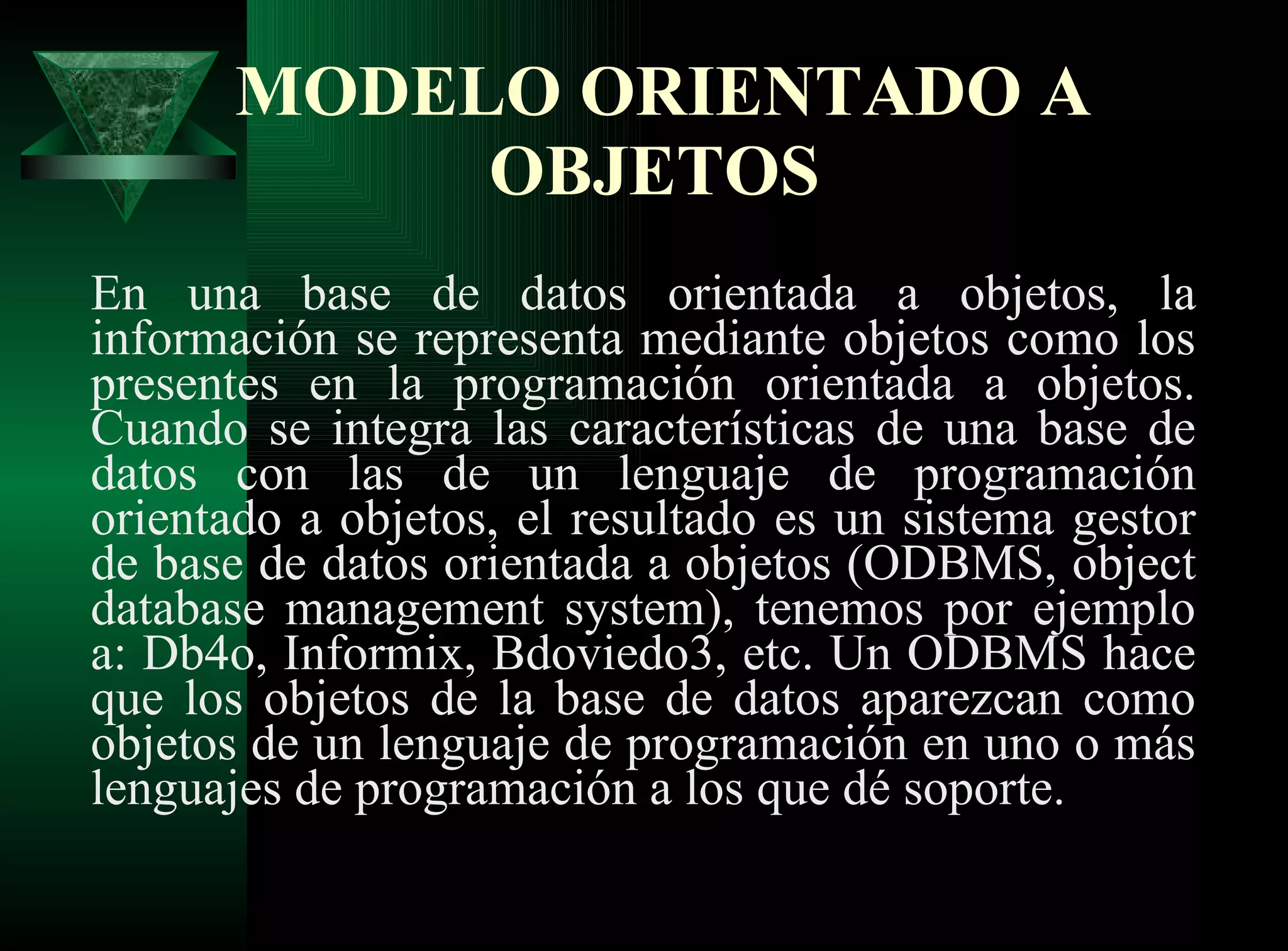 MODELO ORIENTADO A OBJETOS   En una base de datos orientada a objetos, la información se representa mediante objetos como los presentes en la programación orientada a objetos. Cuando se integra las características de una base de datos con las de un lenguaje de programación orientado a objetos, el resultado es un sistema gestor de base de datos orientada a objetos (ODBMS, object database management system), tenemos por ejemplo a: Db4o, Informix, Bdoviedo3, etc. Un ODBMS hace que los objetos de la base de datos aparezcan como objetos de un lenguaje de programación en uno o más lenguajes de programación a los que dé soporte. 