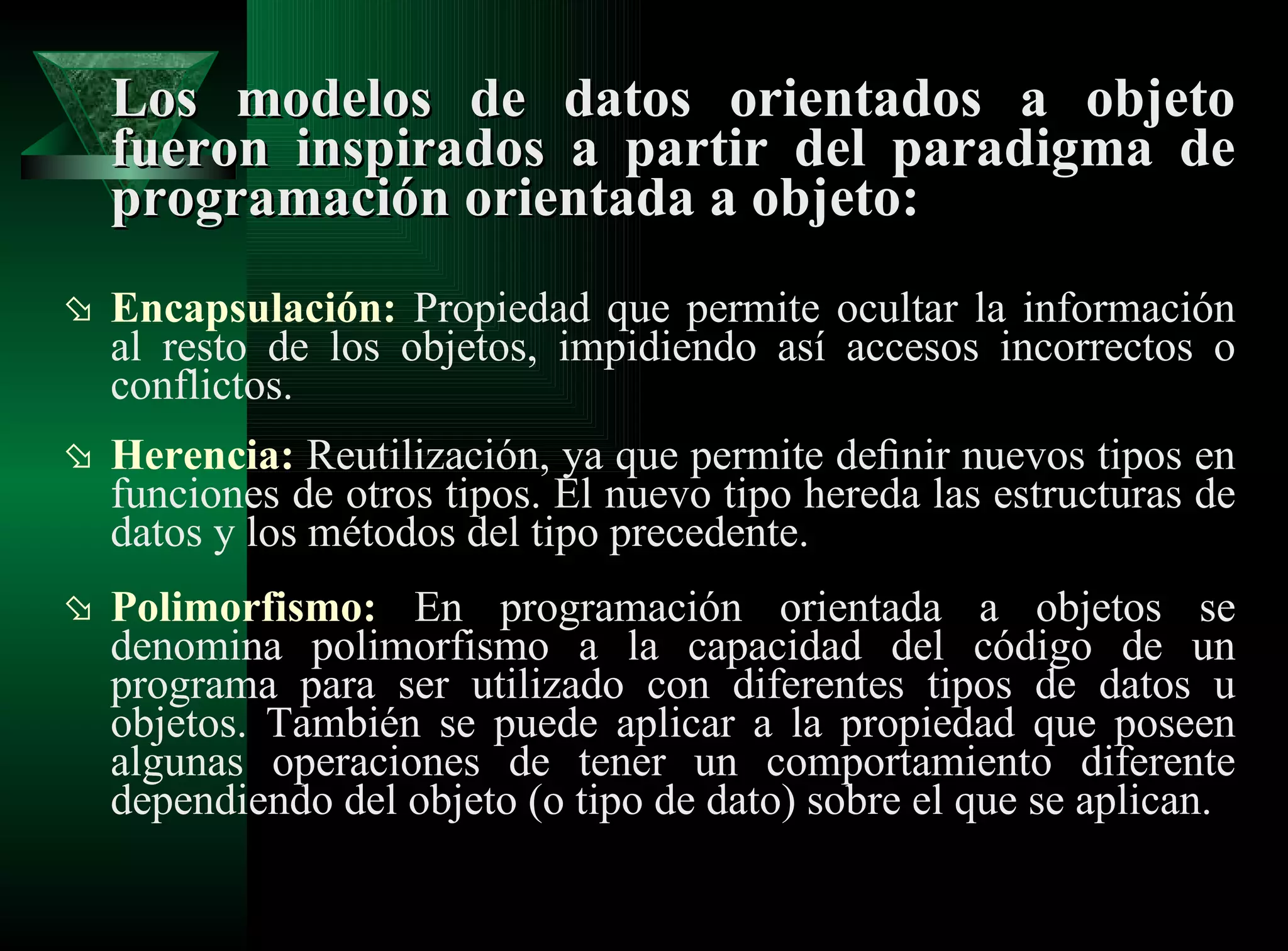 Los modelos de datos orientados a objeto fueron inspirados a partir del paradigma de programación orientada a objeto: Encapsulación:  Propiedad que permite ocultar la información al resto de los objetos, impidiendo así accesos incorrectos o conflictos. Herencia:  Reutilización, ya que permite deﬁnir nuevos tipos en funciones de otros tipos. El nuevo tipo hereda las estructuras de datos y los métodos del tipo precedente. Polimorfismo:  En programación orientada a objetos se denomina polimorfismo a la capacidad del código de un programa para ser utilizado con diferentes tipos de datos u objetos. También se puede aplicar a la propiedad que poseen algunas operaciones de tener un comportamiento diferente dependiendo del objeto (o tipo de dato) sobre el que se aplican. 