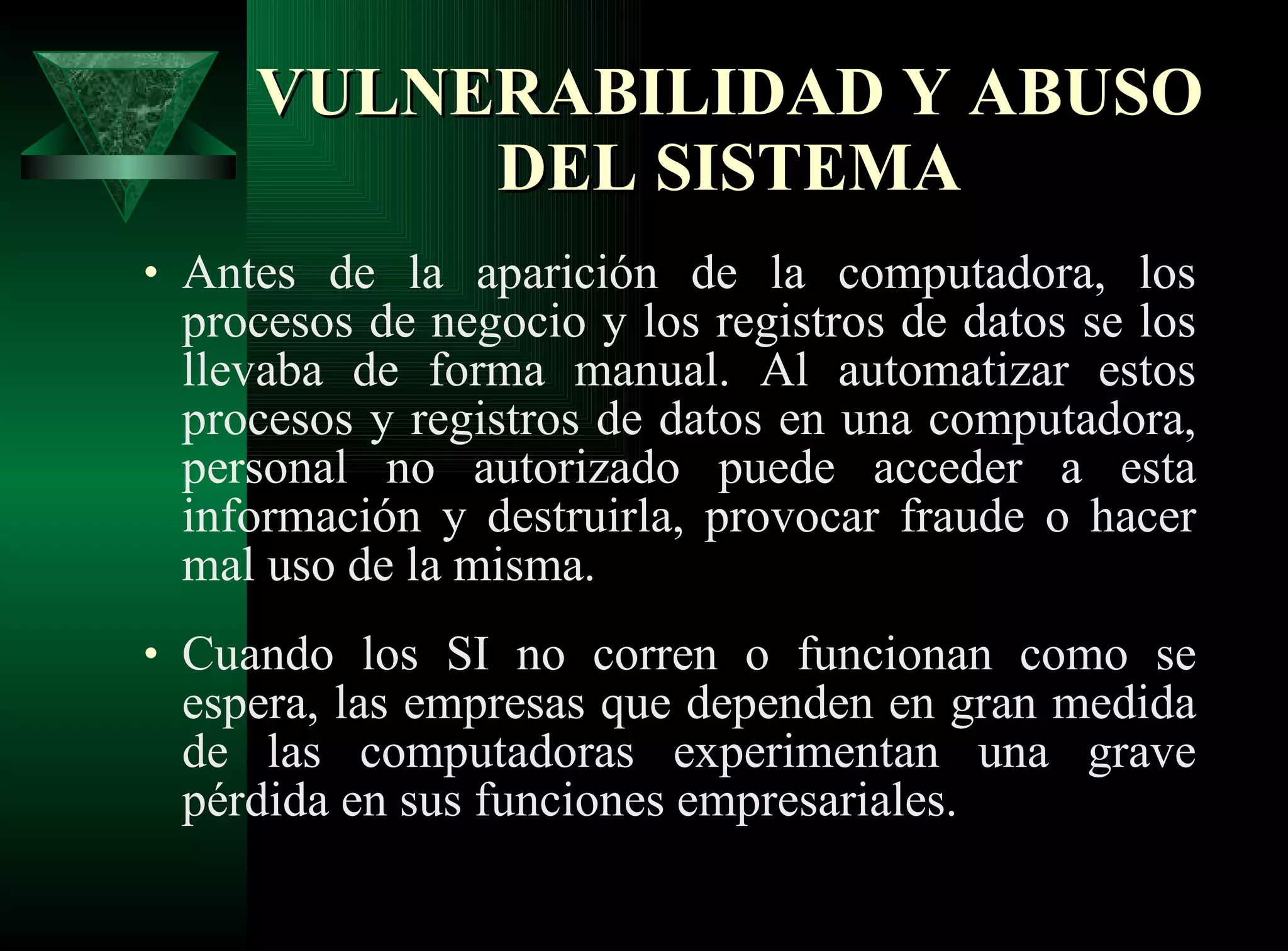VULNERABILIDAD Y ABUSO DEL SISTEMA Antes de la aparición de la computadora, los procesos de negocio y los registros de datos se los llevaba de forma manual. Al automatizar estos procesos y registros de datos en una computadora, personal no autorizado puede acceder a esta información y destruirla, provocar fraude o hacer mal uso de la misma. Cuando los SI no corren o funcionan como se espera, las empresas que dependen en gran medida de las computadoras experimentan una grave pérdida en sus funciones empresariales. 