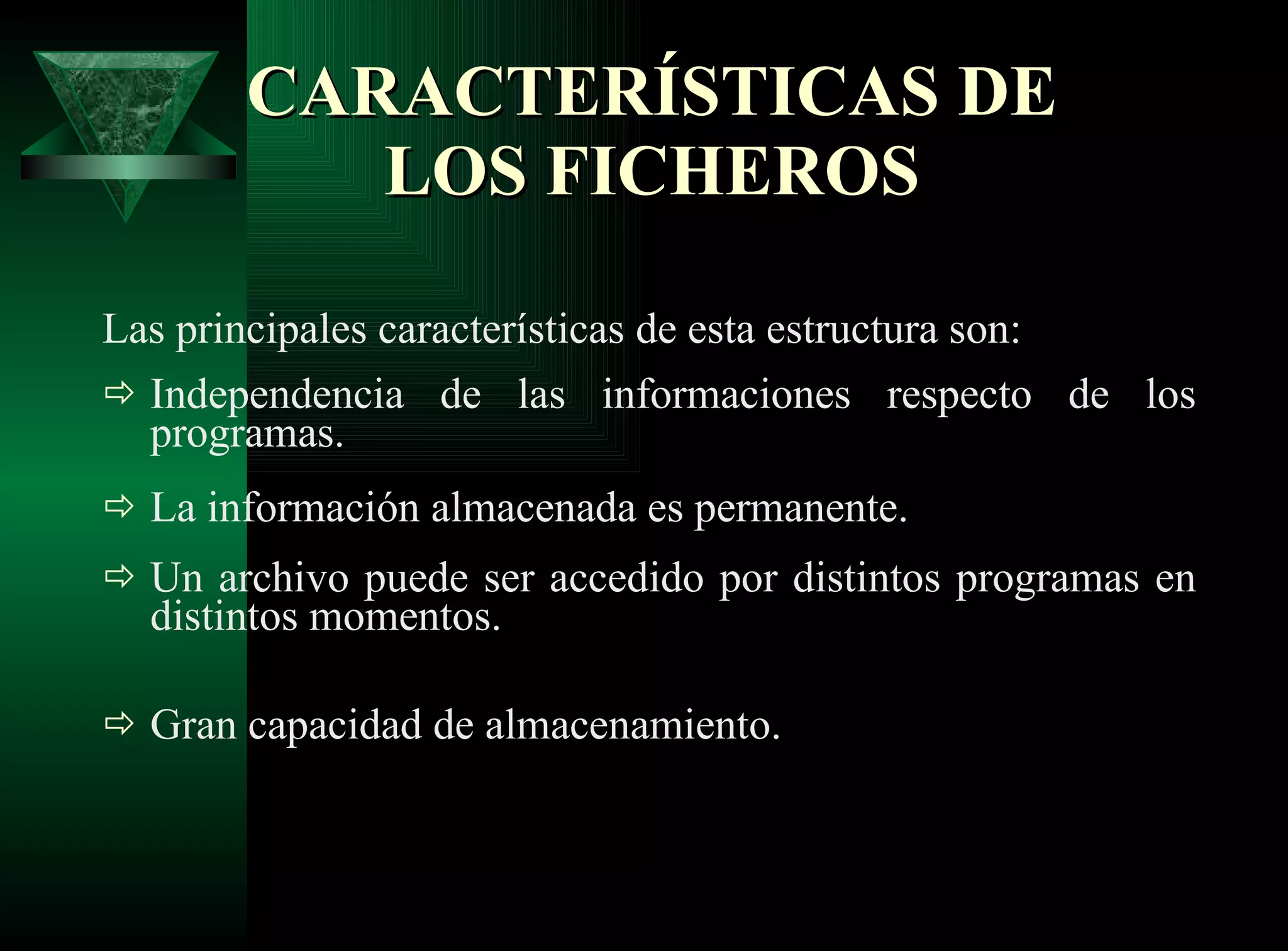CARACTERÍSTICAS DE LOS FICHEROS Las principales características de esta estructura son: Independencia de las informaciones respecto de los programas . La información almacenada es permanente . Un archivo puede ser accedido por distintos programas en distintos momentos . Gran capacidad de almacenamiento.   