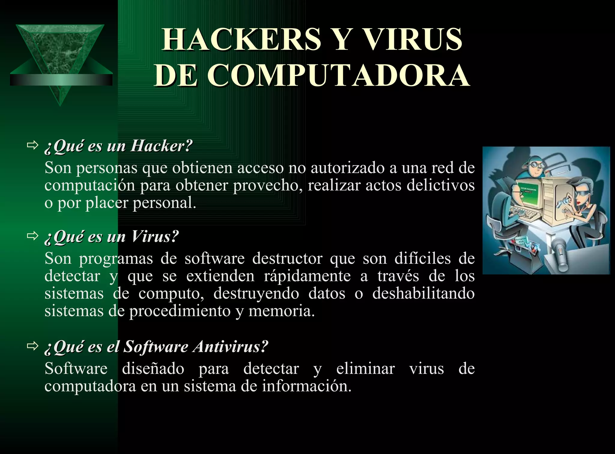 HACKERS Y VIRUS DE COMPUTADORA ¿Qué es un Hacker? Son personas que obtienen acceso no autorizado a una red de computación para obtener provecho, realizar actos delictivos o por placer personal.  ¿Qué es un Virus? Son programas de software destructor que son difíciles de detectar y que se extienden rápidamente a través de los sistemas de computo, destruyendo datos o deshabilitando sistemas de procedimiento y memoria.  ¿Qué es el Software Antivirus? Software diseñado para detectar y eliminar virus de computadora en un sistema de información. 