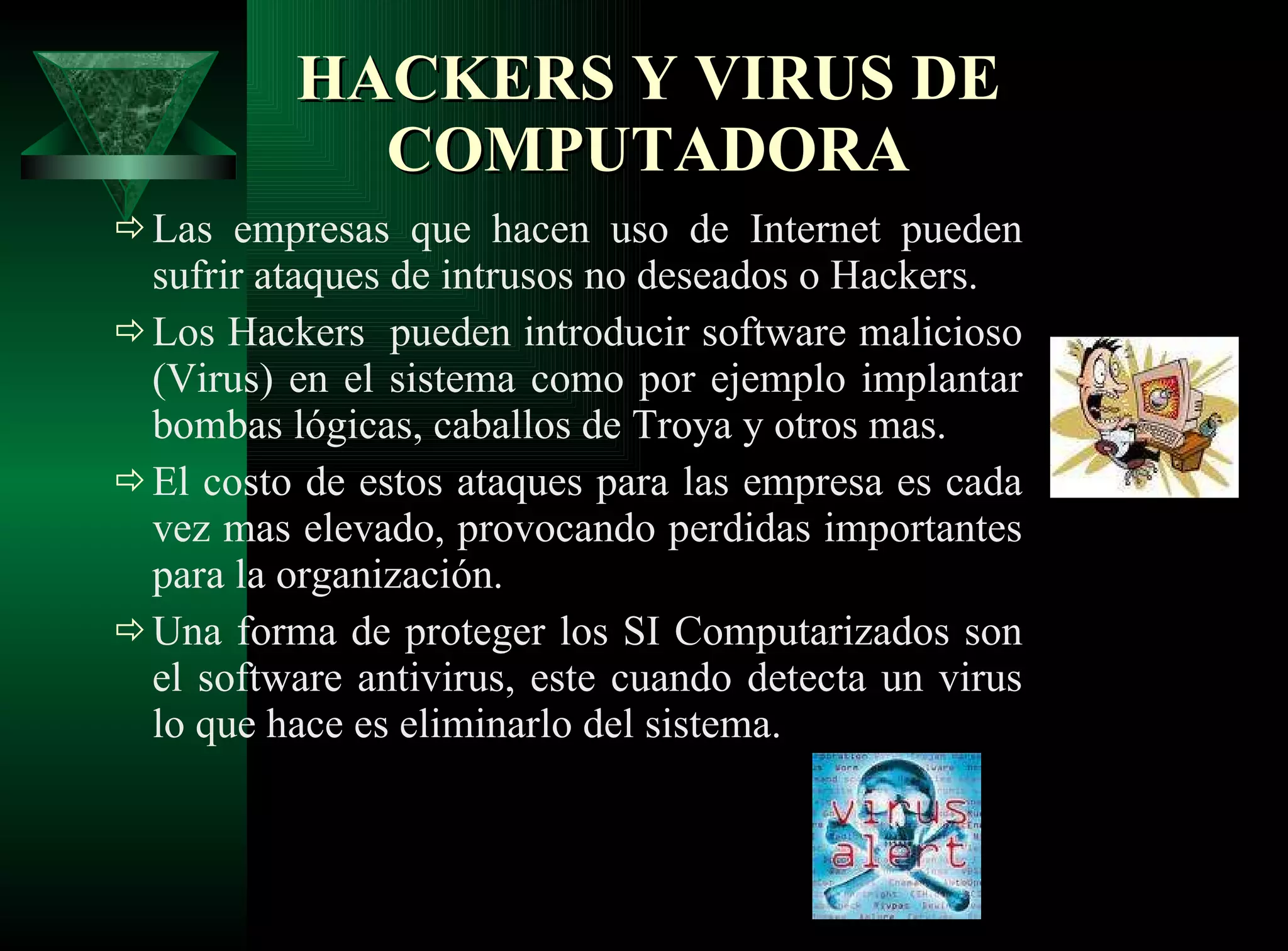 HACKERS Y VIRUS DE COMPUTADORA Las empresas que hacen uso de Internet pueden sufrir ataques de intrusos no deseados o Hackers. Los Hackers  pueden introducir software malicioso (Virus) en el sistema como por ejemplo implantar bombas lógicas, caballos de Troya y otros mas.  El costo de estos ataques para las empresa es cada vez mas elevado, provocando perdidas importantes para la organización.  Una forma de proteger los SI Computarizados son el software antivirus, este cuando detecta un virus lo que hace es eliminarlo del sistema.  