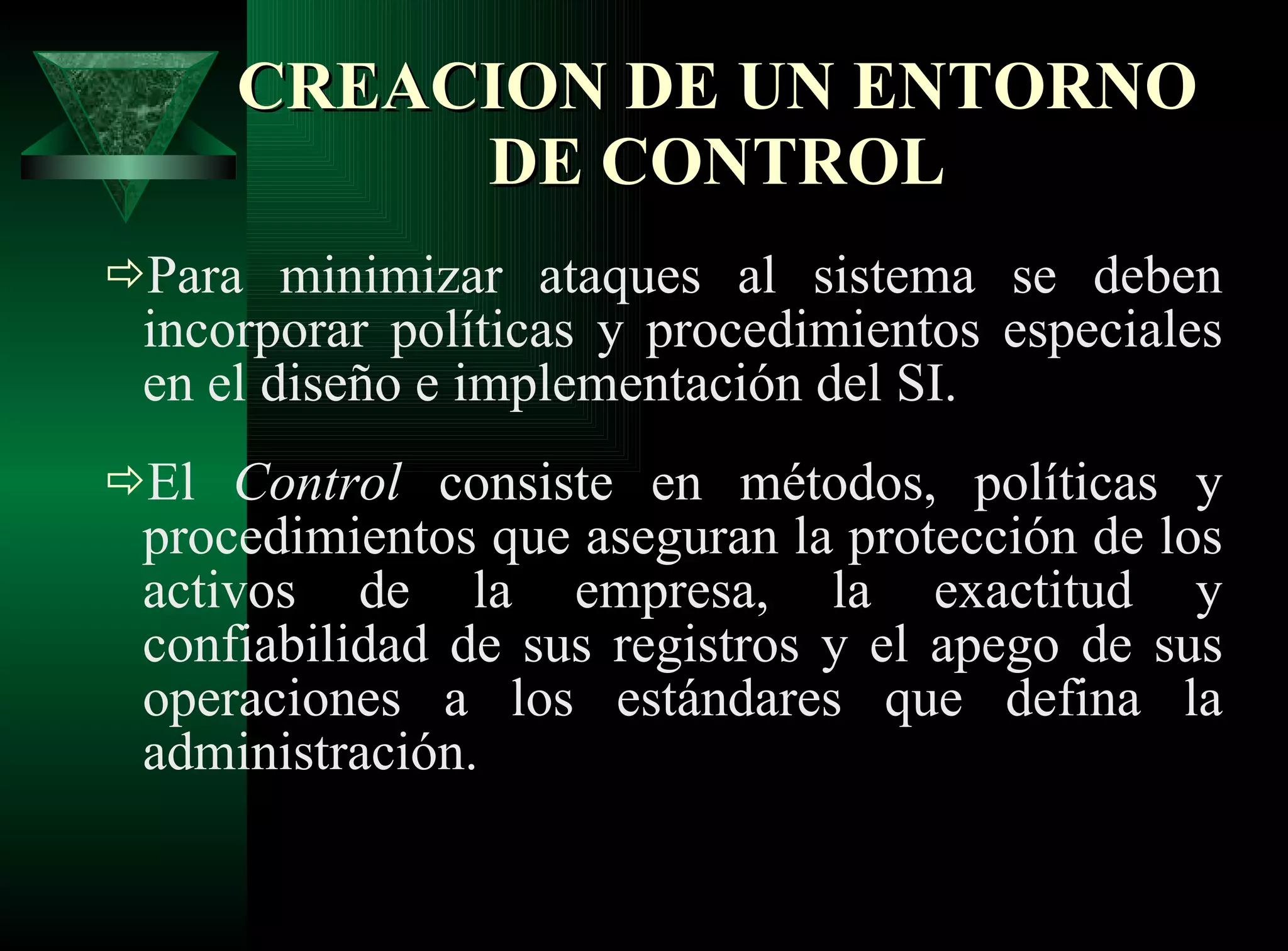 CREACION DE UN ENTORNO DE CONTROL Para minimizar ataques al sistema se deben incorporar políticas y procedimientos especiales en el diseño e implementación del SI.  El  Control  consiste en métodos, políticas y procedimientos que aseguran la protección de los activos de la empresa, la exactitud y confiabilidad de sus registros y el apego de sus operaciones a los estándares que defina la administración. 