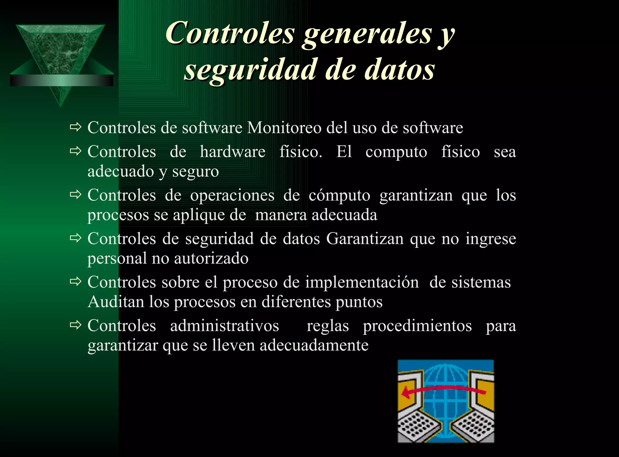 Controles generales y seguridad de datos Controles de software Monitoreo del uso de software  Controles de hardware físico. El computo físico sea adecuado y seguro Controles de operaciones de cómputo garantizan que los procesos se aplique de  manera adecuada Controles de seguridad de datos Garantizan que no ingrese personal no autorizado  Controles sobre el proceso de implementación  de sistemas  Auditan los procesos en diferentes puntos  Controles administrativos  reglas procedimientos para garantizar que se lleven adecuadamente 