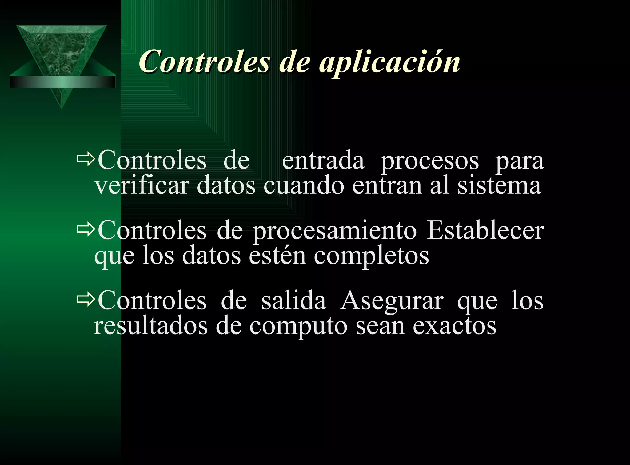 Controles de aplicación Controles de  entrada procesos para verificar datos cuando entran al sistema Controles de procesamiento Establecer que los datos estén completos Controles de salida Asegurar que los resultados de computo sean exactos 