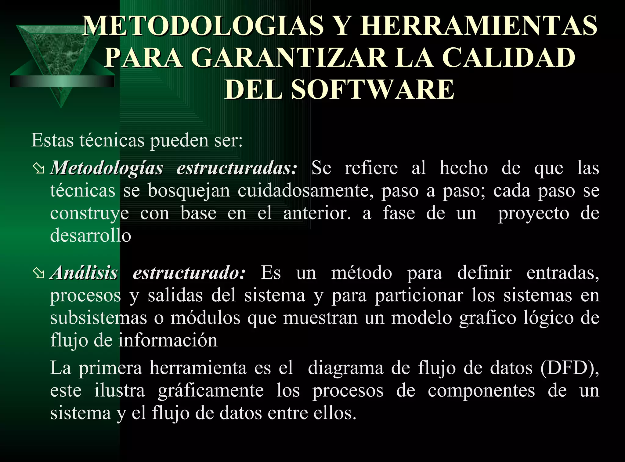 Estas técnicas pueden ser:  Metodologías estructuradas:   Se refiere al hecho de que las técnicas se bosquejan cuidadosamente, paso a paso; cada paso se construye con base en el anterior. a fase de un  proyecto de desarrollo Análisis estructurado:   Es un método para definir entradas, procesos y salidas del sistema y para particionar los sistemas en subsistemas o módulos que muestran un modelo grafico lógico de flujo de información La primera herramienta es el  diagrama de flujo de datos (DFD), este ilustra gráficamente los procesos de componentes de un sistema y el flujo de datos entre ellos.   METODOLOGIAS Y HERRAMIENTAS PARA GARANTIZAR LA CALIDAD DEL SOFTWARE 