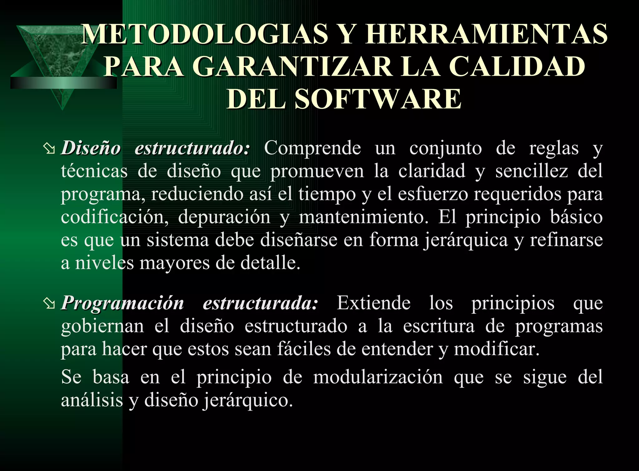 Diseño estructurado:   Comprende un conjunto de reglas y técnicas de diseño que promueven la claridad y sencillez del programa, reduciendo así el tiempo y el esfuerzo requeridos para codificación, depuración y mantenimiento. El principio básico es que un sistema debe diseñarse en forma jerárquica y refinarse a niveles mayores de detalle. Programación estructurada:   Extiende los principios que gobiernan el diseño estructurado a la escritura de programas para hacer que estos sean fáciles de entender y modificar. Se basa en el principio de modularización que se sigue del análisis y diseño jerárquico.  METODOLOGIAS Y HERRAMIENTAS PARA GARANTIZAR LA CALIDAD DEL SOFTWARE 