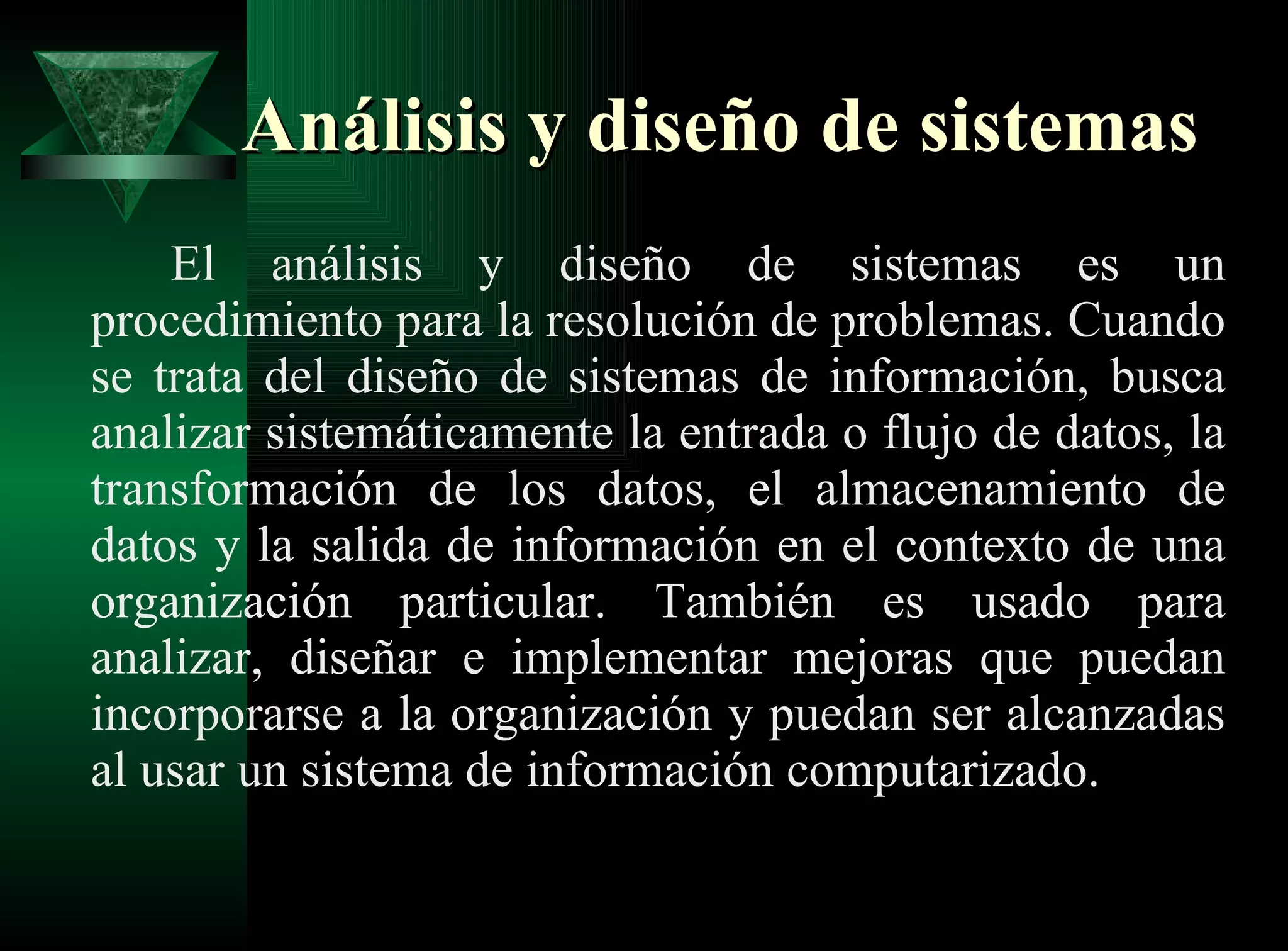Análisis y diseño de sistemas El análisis y diseño de sistemas es un procedimiento para la resolución de problemas. Cuando se trata del diseño de sistemas de información, busca analizar sistemáticamente la entrada o flujo de datos, la transformación de los datos, el almacenamiento de datos y la salida de información en el contexto de una organización particular. También es usado para analizar, diseñar e implementar mejoras que puedan incorporarse a la organización y puedan ser alcanzadas al usar un sistema de información computarizado.  