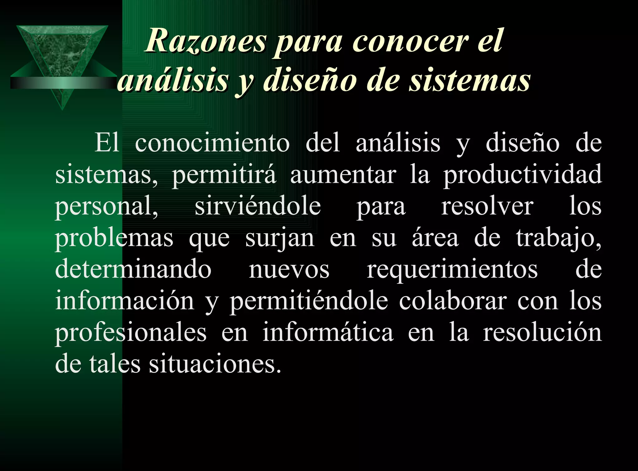 Razones para conocer el análisis y diseño de sistemas  El conocimiento del análisis y diseño de sistemas, permitirá aumentar la productividad personal, sirviéndole para resolver los problemas que surjan en su área de trabajo, determinando nuevos requerimientos de información y permitiéndole colaborar con los profesionales en informática en la resolución de tales situaciones.  