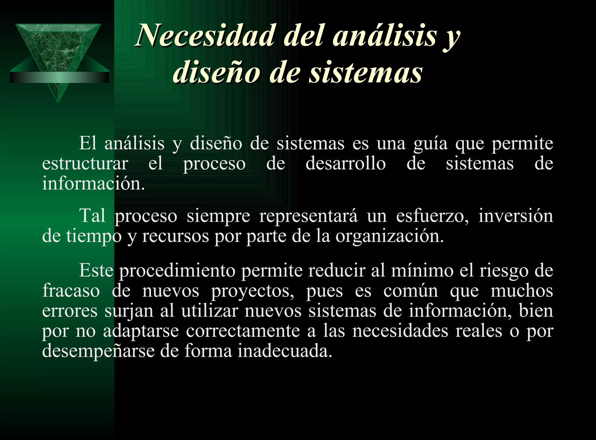 Necesidad del análisis y diseño de sistemas El análisis y diseño de sistemas es una guía que permite estructurar el proceso de desarrollo de sistemas de información. Tal proceso siempre representará un esfuerzo, inversión de tiempo y recursos por parte de la organización. Este procedimiento permite reducir al mínimo el riesgo de fracaso de nuevos proyectos, pues es común que muchos errores surjan al utilizar nuevos sistemas de información, bien por no adaptarse correctamente a las necesidades reales o por desempeñarse de forma inadecuada.  