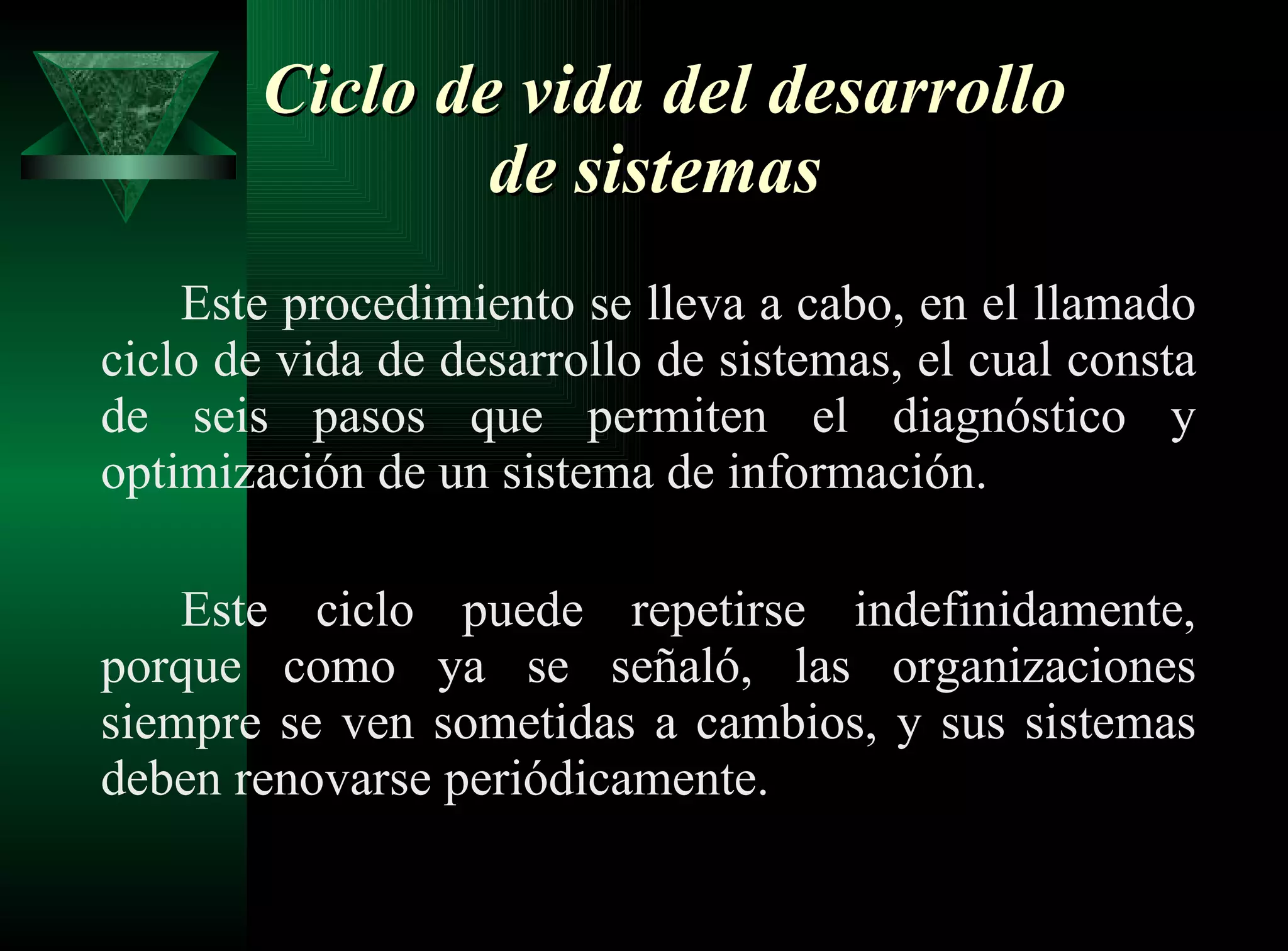 Ciclo de vida del desarrollo de sistemas   Este procedimiento se lleva a cabo, en el llamado ciclo de vida de desarrollo de sistemas, el cual consta de seis pasos que permiten el diagnóstico y optimización de un sistema de información. Este ciclo puede repetirse indefinidamente, porque como ya se señaló, las organizaciones siempre se ven sometidas a cambios, y sus sistemas deben renovarse periódicamente.  